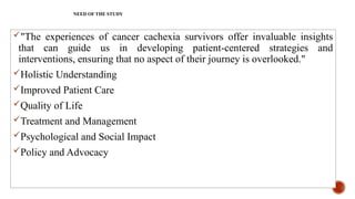 NEED OF THE STUDY
"The experiences of cancer cachexia survivors offer invaluable insights
that can guide us in developing patient-centered strategies and
interventions, ensuring that no aspect of their journey is overlooked."
Holistic Understanding
Improved Patient Care
Quality of Life
Treatment and Management
Psychological and Social Impact
Policy and Advocacy
 