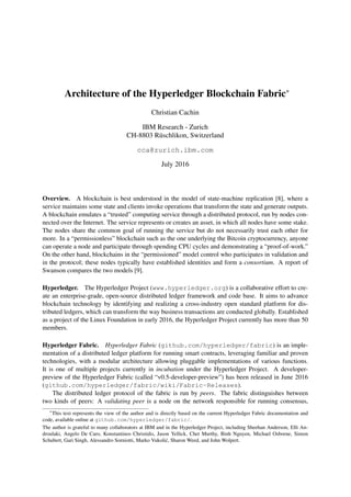 Architecture of the Hyperledger Blockchain Fabric∗
Christian Cachin
IBM Research - Zurich
CH-8803 R¨uschlikon, Switzerland
cca@zurich.ibm.com
July 2016
Overview. A blockchain is best understood in the model of state-machine replication [8], where a
service maintains some state and clients invoke operations that transform the state and generate outputs.
A blockchain emulates a “trusted” computing service through a distributed protocol, run by nodes con-
nected over the Internet. The service represents or creates an asset, in which all nodes have some stake.
The nodes share the common goal of running the service but do not necessarily trust each other for
more. In a “permissionless” blockchain such as the one underlying the Bitcoin cryptocurrency, anyone
can operate a node and participate through spending CPU cycles and demonstrating a “proof-of-work.”
On the other hand, blockchains in the “permissioned” model control who participates in validation and
in the protocol; these nodes typically have established identities and form a consortium. A report of
Swanson compares the two models [9].
Hyperledger. The Hyperledger Project (www.hyperledger.org) is a collaborative effort to cre-
ate an enterprise-grade, open-source distributed ledger framework and code base. It aims to advance
blockchain technology by identifying and realizing a cross-industry open standard platform for dis-
tributed ledgers, which can transform the way business transactions are conducted globally. Established
as a project of the Linux Foundation in early 2016, the Hyperledger Project currently has more than 50
members.
Hyperledger Fabric. Hyperledger Fabric (github.com/hyperledger/fabric) is an imple-
mentation of a distributed ledger platform for running smart contracts, leveraging familiar and proven
technologies, with a modular architecture allowing pluggable implementations of various functions.
It is one of multiple projects currently in incubation under the Hyperledger Project. A developer-
preview of the Hyperledger Fabric (called “v0.5-developer-preview”) has been released in June 2016
(github.com/hyperledger/fabric/wiki/Fabric-Releases).
The distributed ledger protocol of the fabric is run by peers. The fabric distinguishes between
two kinds of peers: A validating peer is a node on the network responsible for running consensus,
∗
This text represents the view of the author and is directly based on the current Hyperledger Fabric documentation and
code, available online at github.com/hyperledger/fabric/.
The author is grateful to many collaborators at IBM and in the Hyperledger Project, including Sheehan Anderson, Elli An-
droulaki, Angelo De Caro, Konstantinos Christidis, Jason Yellick, Chet Murthy, Binh Nguyen, Michael Osborne, Simon
Schubert, Gari Singh, Alessandro Sorniotti, Marko Vukoli´c, Sharon Weed, and John Wolpert.
 