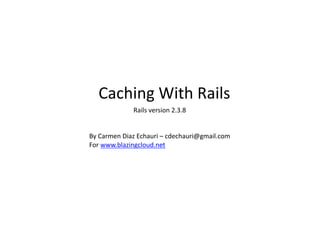 Caching	
  With	
  Rails	
  
By	
  Carmen	
  Diaz	
  Echauri	
  –	
  cdechauri@gmail.com	
  
For	
  www.blazingcloud.net	
  
Rails	
  version	
  2.3.8	
  
 