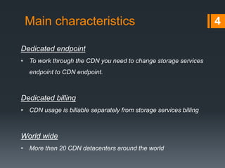 Main characteristics 4
Dedicated endpoint
• To work through the CDN you need to change storage services
endpoint to CDN endpoint.
Dedicated billing
• CDN usage is billable separately from storage services billing
World wide
• More than 20 CDN datacenters around the world
 