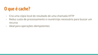 O que é cache?
- Cria uma cópia local do resultado de uma chamada HTTP
- Reduz custo de processamento e round-trips necessário para buscar um
recurso
- Ideal para operações idempotentes
 