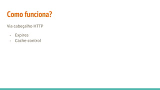 Como funciona?
Via cabeçalho HTTP
- Expires
- Cache-control
 