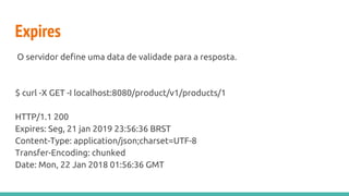 Expires
O servidor define uma data de validade para a resposta.
$ curl -X GET -I localhost:8080/product/v1/products/1
HTTP/1.1 200
Expires: Seg, 21 jan 2019 23:56:36 BRST
Content-Type: application/json;charset=UTF-8
Transfer-Encoding: chunked
Date: Mon, 22 Jan 2018 01:56:36 GMT
 
