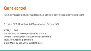 Cache-control
É uma evolução do Expires possui mais controle sobre o ciclo de vida do cache
$ curl -X GET -I localhost:8080/product/v1/products/1
HTTP/1.1 200
Cache-Control: max-age=604800, private
Content-Type: application/json;charset=UTF-8
Transfer-Encoding: chunked
Date: Mon, 22 Jan 2018 02:26:18 GMT
 