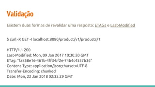 Validação
Existem duas formas de revalidar uma resposta: ETAGs e Last-Modified
$ curl -X GET -I localhost:8080/product/v1/products/1
HTTP/1.1 200
Last-Modified: Mon, 09 Jan 2017 10:30:20 GMT
ETag: "fa858e16-461b-4ff3-bf2e-74b4c4557b36"
Content-Type: application/json;charset=UTF-8
Transfer-Encoding: chunked
Date: Mon, 22 Jan 2018 02:32:29 GMT
 