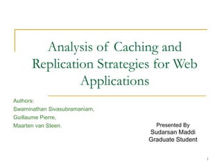 1
Analysis of Caching and
Replication Strategies for Web
Applications
Presented By
Sudarsan Maddi
Graduate Student
Authors:
Swaminathan Sivasubramaniam,
Guillaume Pierre,
Maarten van Steen.
 