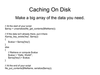 Caching On Disk Make a big array of the data you need. // At the start of your script $array = unserialize(file_get_contents($fileName)); // If the data isn't already there, put it there if(array_key_exists('key', $array)) { $value = $array['key']; } else { // Retrieve or compute $value $value = “Hello, World!”; $array['key'] = $value; } // At the end of your script file_put_contents($fileName, serialize($array)); 