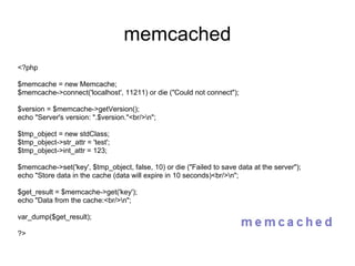 memcached <?php $memcache = new Memcache; $memcache->connect('localhost', 11211) or die ("Could not connect"); $version = $memcache->getVersion(); echo "Server's version: ".$version."<br/>\n"; $tmp_object = new stdClass; $tmp_object->str_attr = 'test'; $tmp_object->int_attr = 123; $memcache->set('key', $tmp_object, false, 10) or die ("Failed to save data at the server"); echo "Store data in the cache (data will expire in 10 seconds)<br/>\n"; $get_result = $memcache->get('key'); echo "Data from the cache:<br/>\n"; var_dump($get_result); ?> 