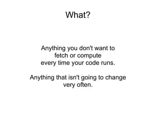 What? Anything you don't want to fetch or compute every time your code runs. Anything that isn't going to change very often. 