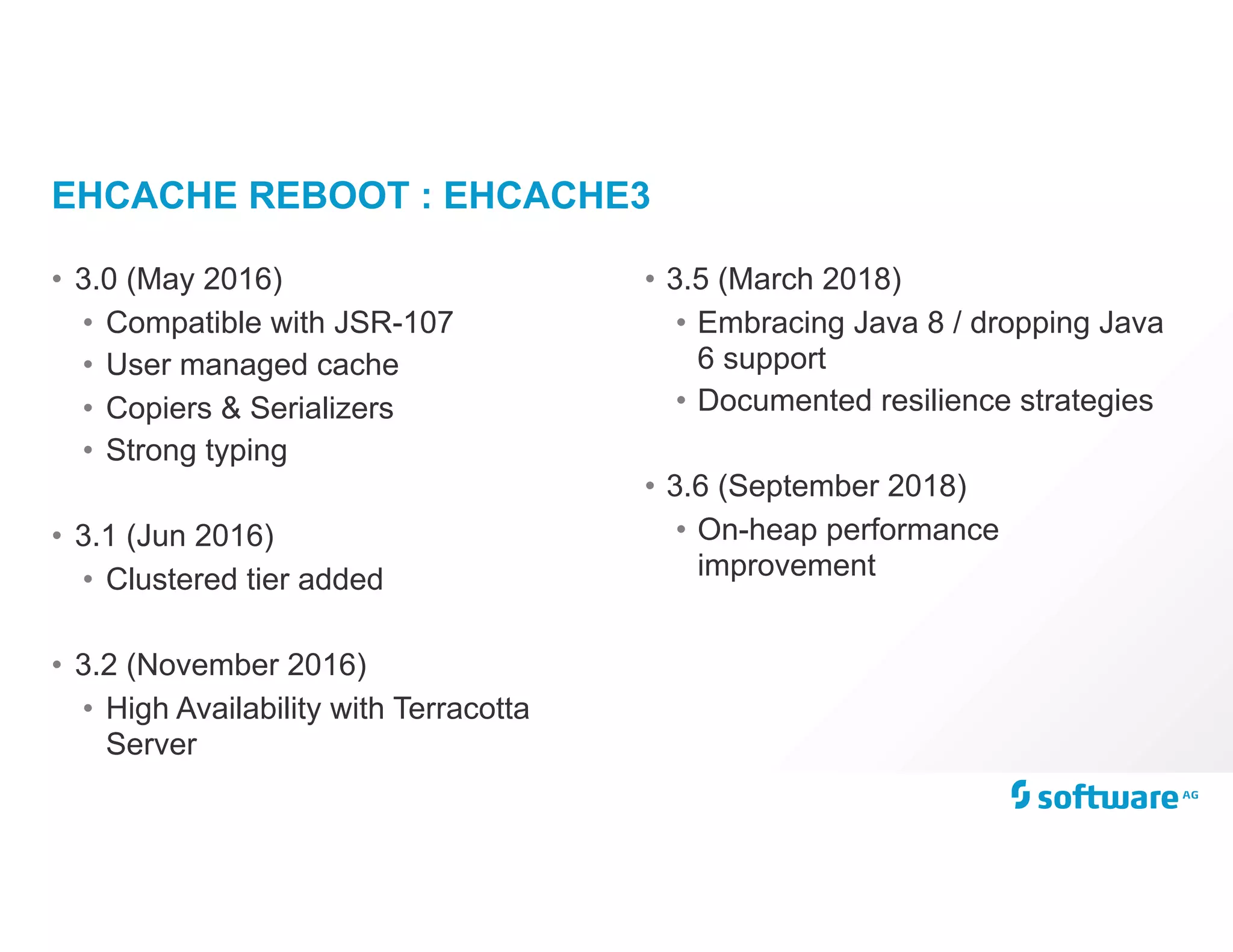 EHCACHE REBOOT : EHCACHE3
• 3.0 (May 2016)
• Compatible with JSR-107
• User managed cache
• Copiers & Serializers
• Strong typing
• 3.1 (Jun 2016)
• Clustered tier added
• 3.2 (November 2016)
• High Availability with Terracotta
Server
• 3.5 (March 2018)
• Embracing Java 8 / dropping Java
6 support
• Documented resilience strategies
• 3.6 (September 2018)
• On-heap performance
improvement
 