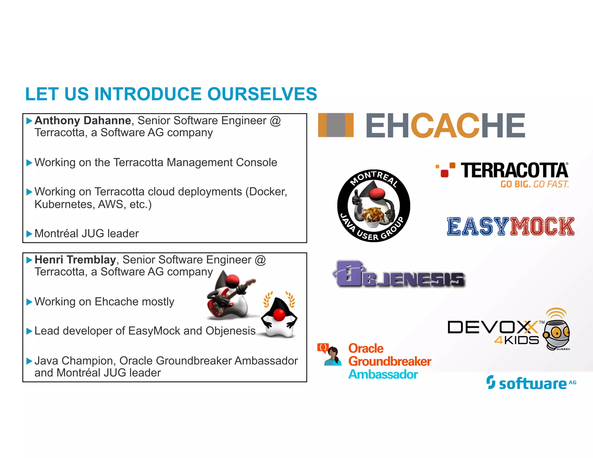 LET US INTRODUCE OURSELVES
„Henri Tremblay, Senior Software Engineer @
Terracotta, a Software AG company
„Working on Ehcache mostly
„Lead developer of EasyMock and Objenesis
„Java Champion, Oracle Groundbreaker Ambassador
and Montréal JUG leader
„Anthony Dahanne, Senior Software Engineer @
Terracotta, a Software AG company
„Working on the Terracotta Management Console
„Working on Terracotta cloud deployments (Docker,
Kubernetes, AWS, etc.)
„Montréal JUG leader
 