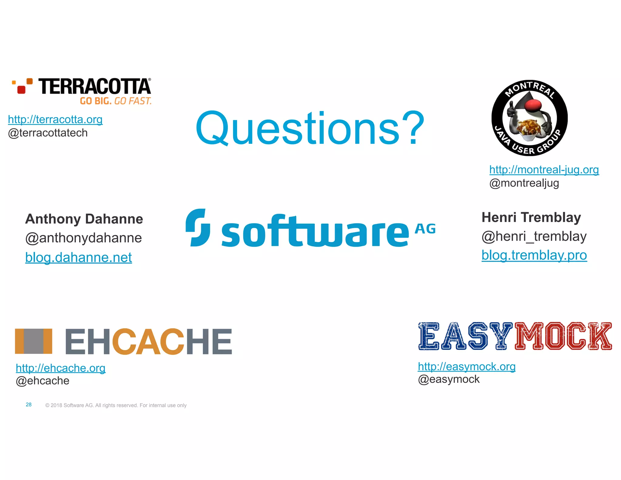 © 2018 Software AG. All rights reserved. For internal use only"28
http://ehcache.org
@ehcache
http://terracotta.org
@terracottatech
http://montreal-jug.org
@montrealjug
http://easymock.org
@easymock
Questions?
Anthony Dahanne
@anthonydahanne
blog.dahanne.net
Henri Tremblay
@henri_tremblay
blog.tremblay.pro
 