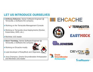 LET US INTRODUCE OURSELVES
„Henri Tremblay, Senior Software Engineer @
Terracotta, a Software AG company
„Working on Ehcache mostly
„Lead developer of EasyMock and Objenesis
„Java Champion, Oracle Groundbreaker Ambassador
and Montréal JUG leader
„Anthony Dahanne, Senior Software Engineer @
Terracotta, a Software AG company
„Working on the Terracotta Management Console
„Working on Terracotta cloud deployments (Docker,
Kubernetes, AWS, etc.)
„Montréal JUG leader
 