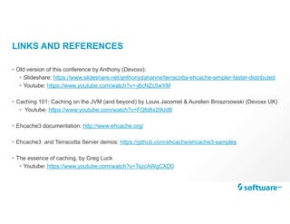 LINKS AND REFERENCES
• Old version of this conference by Anthony (Devoxx):
• Slideshare: https://www.slideshare.net/anthonydahanne/terracotta-ehcache-simpler-faster-distributed
• Youtube: https://www.youtube.com/watch?v=-j6cNZc5wYM
• Caching 101: Caching on the JVM (and beyond) by Louis Jacomet & Aurelien Broszniowski (Devoxx UK)
• Youtube: https://www.youtube.com/watch?v=FQfd8x29Ud8
• Ehcache3 documentation: http://www.ehcache.org/
• Ehcache3 and Terracotta Server demos: https://github.com/ehcache/ehcache3-samples
• The essence of caching, by Greg Luck
• Youtube: https://www.youtube.com/watch?v=TszcAWgCXD0
 