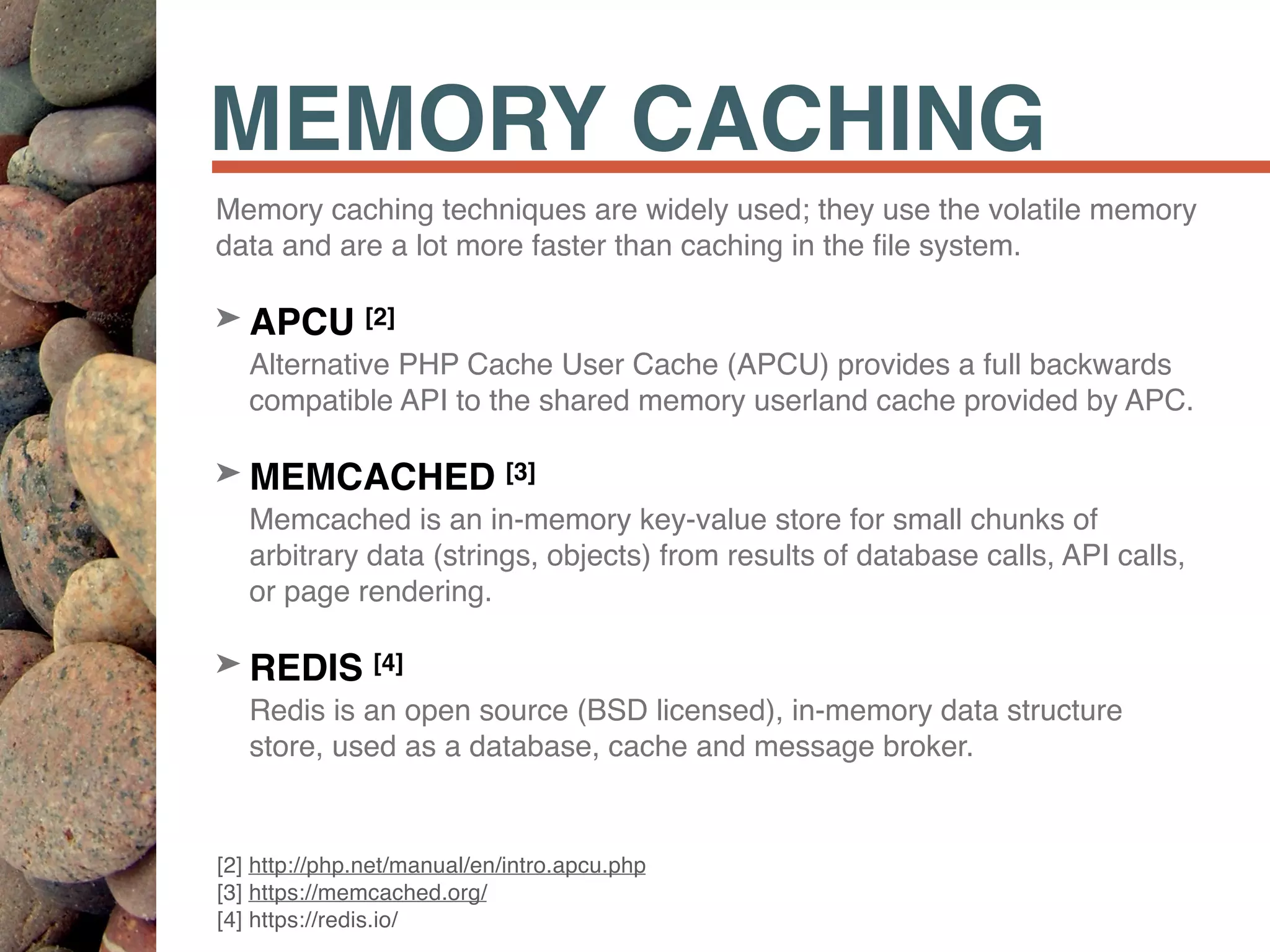 MEMORY CACHING
Memory caching techniques are widely used; they use the volatile memory
data and are a lot more faster than caching in the ﬁle system.
➤ APCU [2] 
Alternative PHP Cache User Cache (APCU) provides a full backwards
compatible API to the shared memory userland cache provided by APC.
➤ MEMCACHED [3] 
Memcached is an in-memory key-value store for small chunks of
arbitrary data (strings, objects) from results of database calls, API calls,
or page rendering.
➤ REDIS [4] 
Redis is an open source (BSD licensed), in-memory data structure
store, used as a database, cache and message broker.
[2] http://php.net/manual/en/intro.apcu.php 
[3] https://memcached.org/ 
[4] https://redis.io/
 
