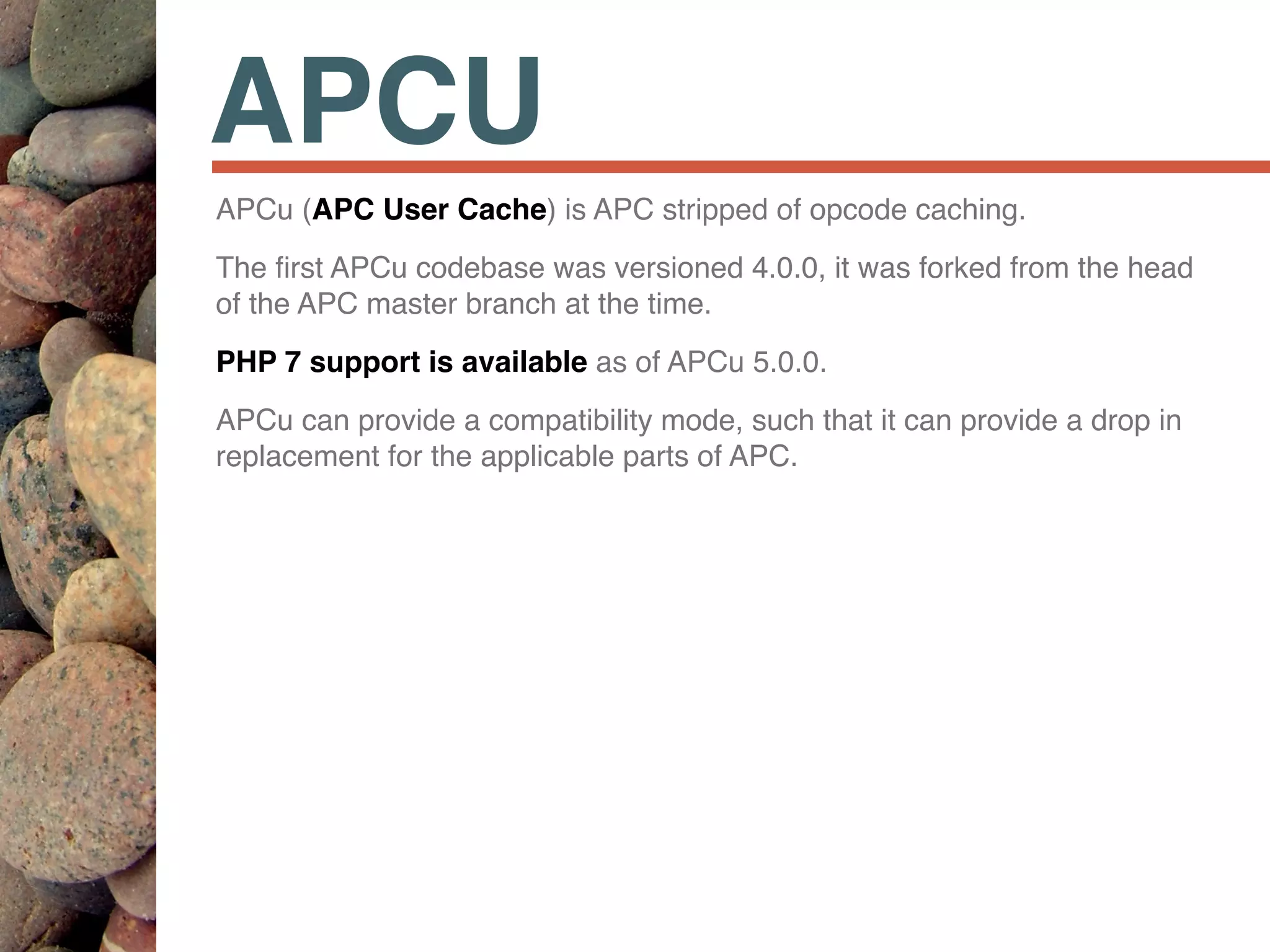 APCU
APCu (APC User Cache) is APC stripped of opcode caching.
The ﬁrst APCu codebase was versioned 4.0.0, it was forked from the head
of the APC master branch at the time.
PHP 7 support is available as of APCu 5.0.0.
APCu can provide a compatibility mode, such that it can provide a drop in
replacement for the applicable parts of APC.
 