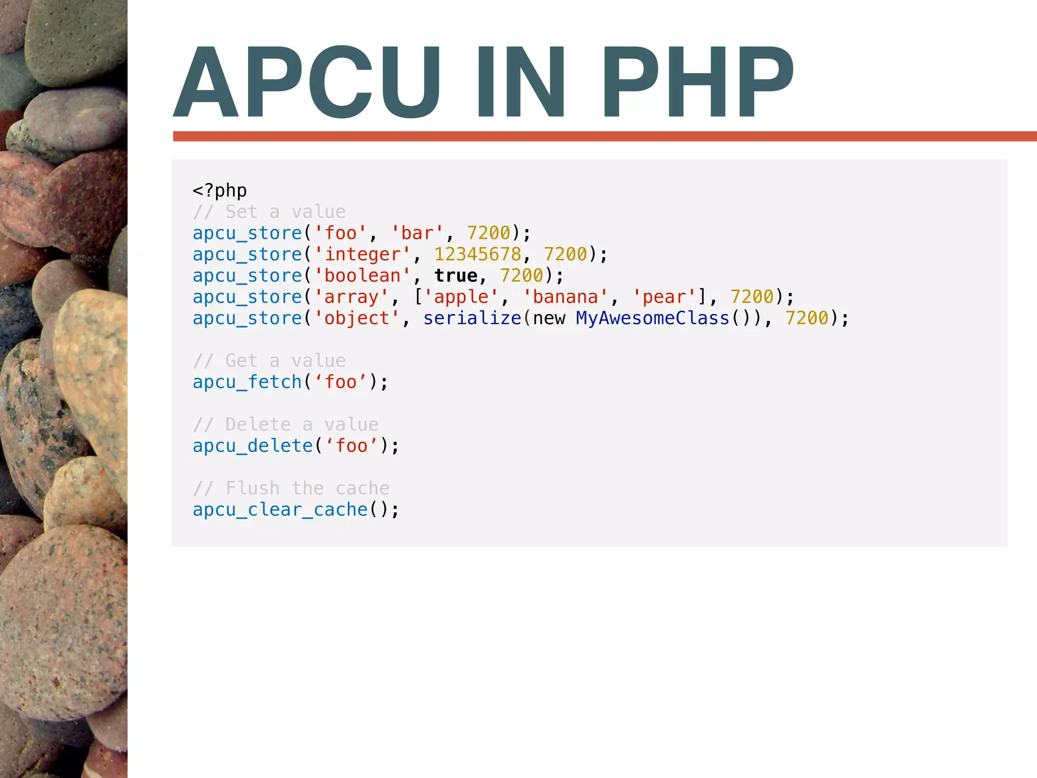 APCU IN PHP
<?php
// Set a value
apcu_store('foo', 'bar', 7200);
apcu_store('integer', 12345678, 7200);
apcu_store('boolean', true, 7200);
apcu_store('array', ['apple', 'banana', 'pear'], 7200);
apcu_store('object', serialize(new MyAwesomeClass()), 7200);
// Get a value
apcu_fetch(‘foo’);
// Delete a value
apcu_delete(‘foo’);
// Flush the cache
apcu_clear_cache();
 