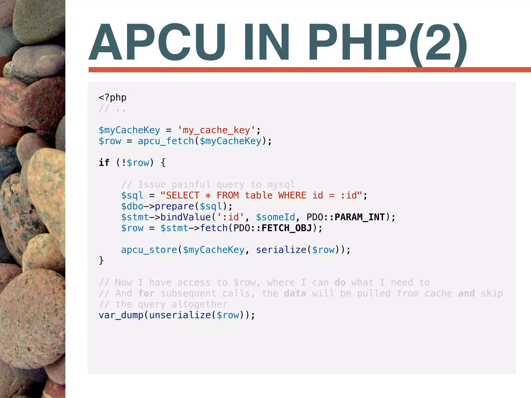 APCU IN PHP(2)
<?php
// ..
$myCacheKey = 'my_cache_key';
$row = apcu_fetch($myCacheKey);
if (!$row) {
// Issue painful query to mysql
$sql = "SELECT * FROM table WHERE id = :id";
$dbo->prepare($sql);
$stmt->bindValue(':id', $someId, PDO::PARAM_INT);
$row = $stmt->fetch(PDO::FETCH_OBJ);
apcu_store($myCacheKey, serialize($row));
}
// Now I have access to $row, where I can do what I need to
// And for subsequent calls, the data will be pulled from cache and skip
// the query altogether
var_dump(unserialize($row));
 