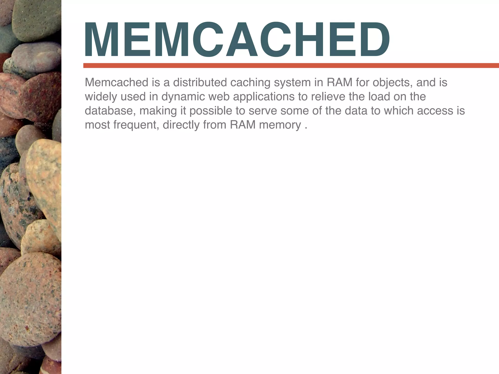 MEMCACHED
Memcached is a distributed caching system in RAM for objects, and is
widely used in dynamic web applications to relieve the load on the
database, making it possible to serve some of the data to which access is
most frequent, directly from RAM memory .
 
