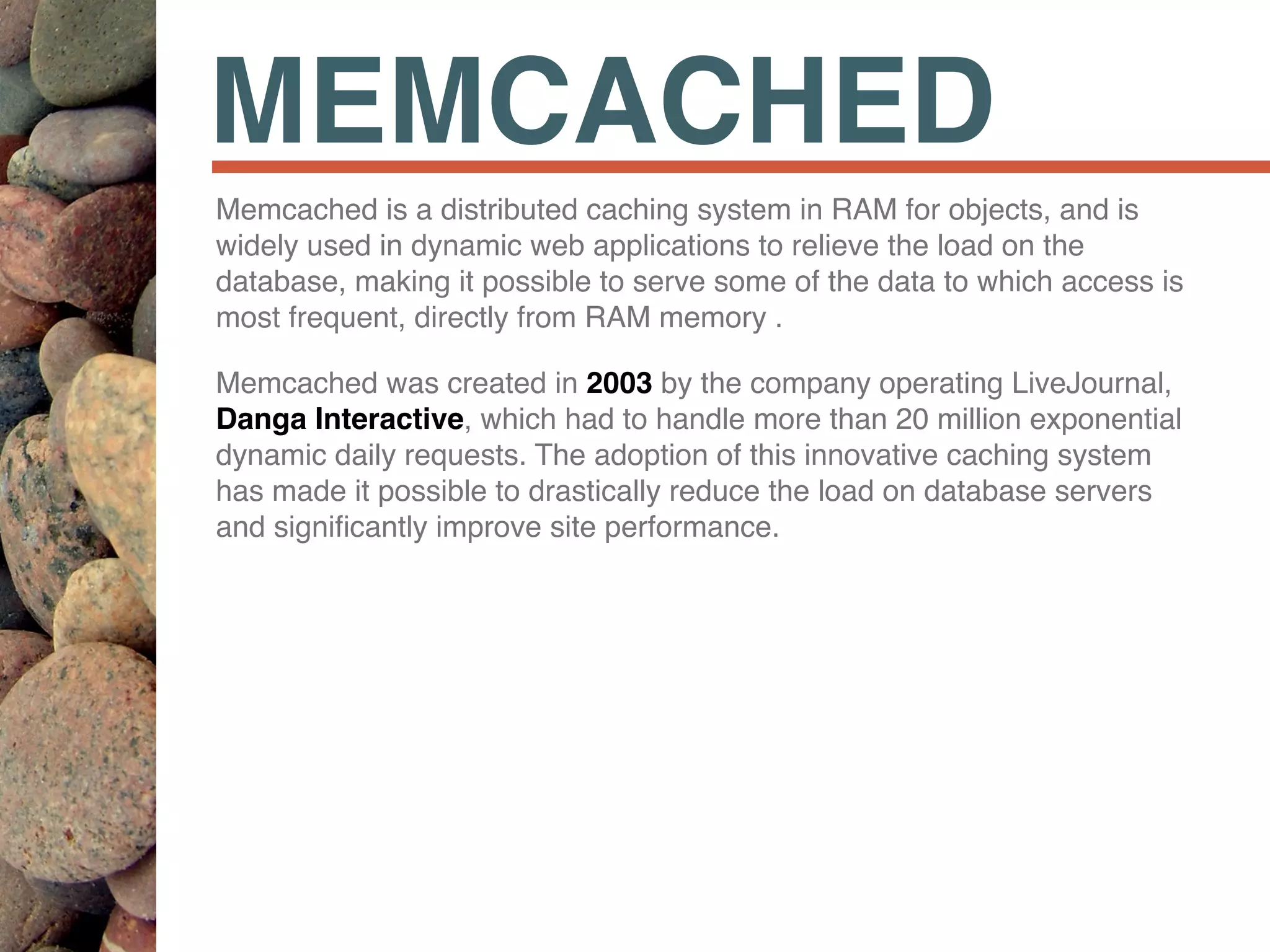 MEMCACHED
Memcached is a distributed caching system in RAM for objects, and is
widely used in dynamic web applications to relieve the load on the
database, making it possible to serve some of the data to which access is
most frequent, directly from RAM memory .
Memcached was created in 2003 by the company operating LiveJournal,
Danga Interactive, which had to handle more than 20 million exponential
dynamic daily requests. The adoption of this innovative caching system
has made it possible to drastically reduce the load on database servers
and signiﬁcantly improve site performance.
 
