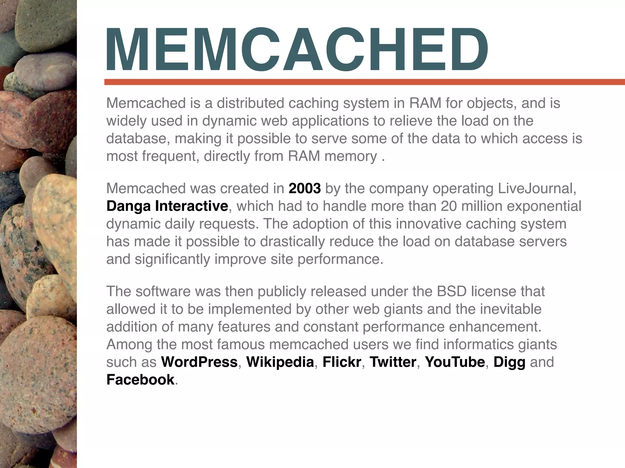 MEMCACHED
Memcached is a distributed caching system in RAM for objects, and is
widely used in dynamic web applications to relieve the load on the
database, making it possible to serve some of the data to which access is
most frequent, directly from RAM memory .
Memcached was created in 2003 by the company operating LiveJournal,
Danga Interactive, which had to handle more than 20 million exponential
dynamic daily requests. The adoption of this innovative caching system
has made it possible to drastically reduce the load on database servers
and signiﬁcantly improve site performance.
The software was then publicly released under the BSD license that
allowed it to be implemented by other web giants and the inevitable
addition of many features and constant performance enhancement.
Among the most famous memcached users we ﬁnd informatics giants
such as WordPress, Wikipedia, Flickr, Twitter, YouTube, Digg and
Facebook.
 