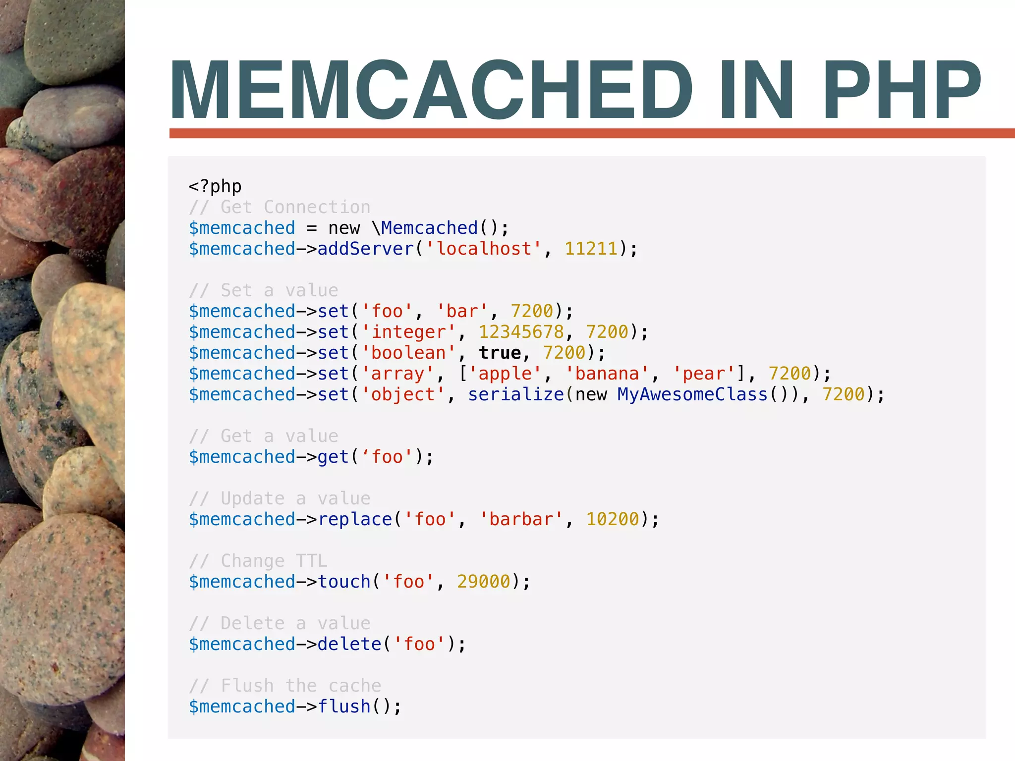 MEMCACHED IN PHP
<?php
// Get Connection
$memcached = new Memcached();
$memcached->addServer('localhost', 11211);
// Set a value
$memcached->set('foo', 'bar', 7200);
$memcached->set('integer', 12345678, 7200);
$memcached->set('boolean', true, 7200);
$memcached->set('array', ['apple', 'banana', 'pear'], 7200);
$memcached->set('object', serialize(new MyAwesomeClass()), 7200);
// Get a value
$memcached->get(‘foo');
// Update a value
$memcached->replace('foo', 'barbar', 10200);
// Change TTL
$memcached->touch('foo', 29000);
// Delete a value
$memcached->delete('foo');
// Flush the cache
$memcached->flush();
 