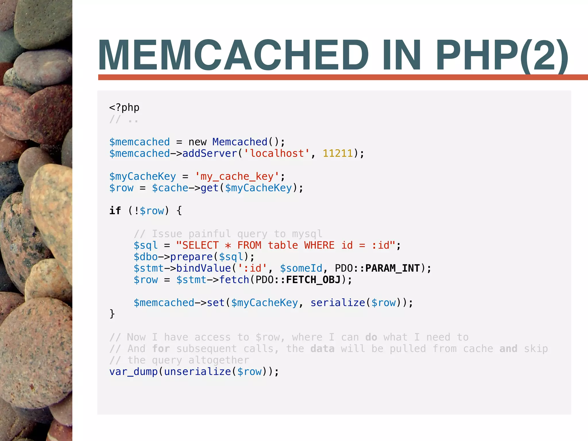 MEMCACHED IN PHP(2)
<?php
// ..
$memcached = new Memcached();
$memcached->addServer('localhost', 11211);
$myCacheKey = 'my_cache_key';
$row = $cache->get($myCacheKey);
if (!$row) {
// Issue painful query to mysql
$sql = "SELECT * FROM table WHERE id = :id";
$dbo->prepare($sql);
$stmt->bindValue(':id', $someId, PDO::PARAM_INT);
$row = $stmt->fetch(PDO::FETCH_OBJ);
$memcached->set($myCacheKey, serialize($row));
}
// Now I have access to $row, where I can do what I need to
// And for subsequent calls, the data will be pulled from cache and skip
// the query altogether
var_dump(unserialize($row));
 