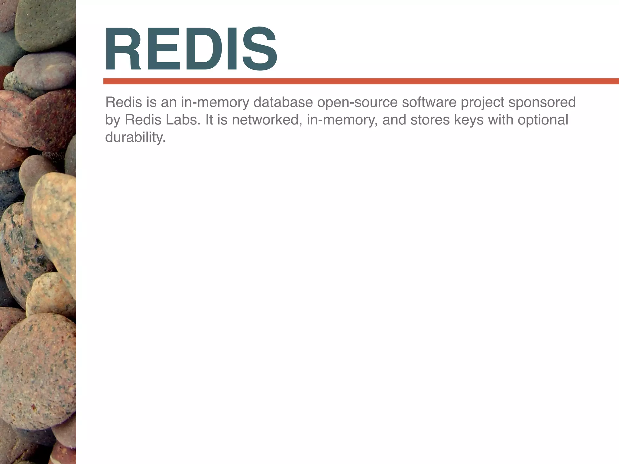 REDIS
Redis is an in-memory database open-source software project sponsored
by Redis Labs. It is networked, in-memory, and stores keys with optional
durability.
 
