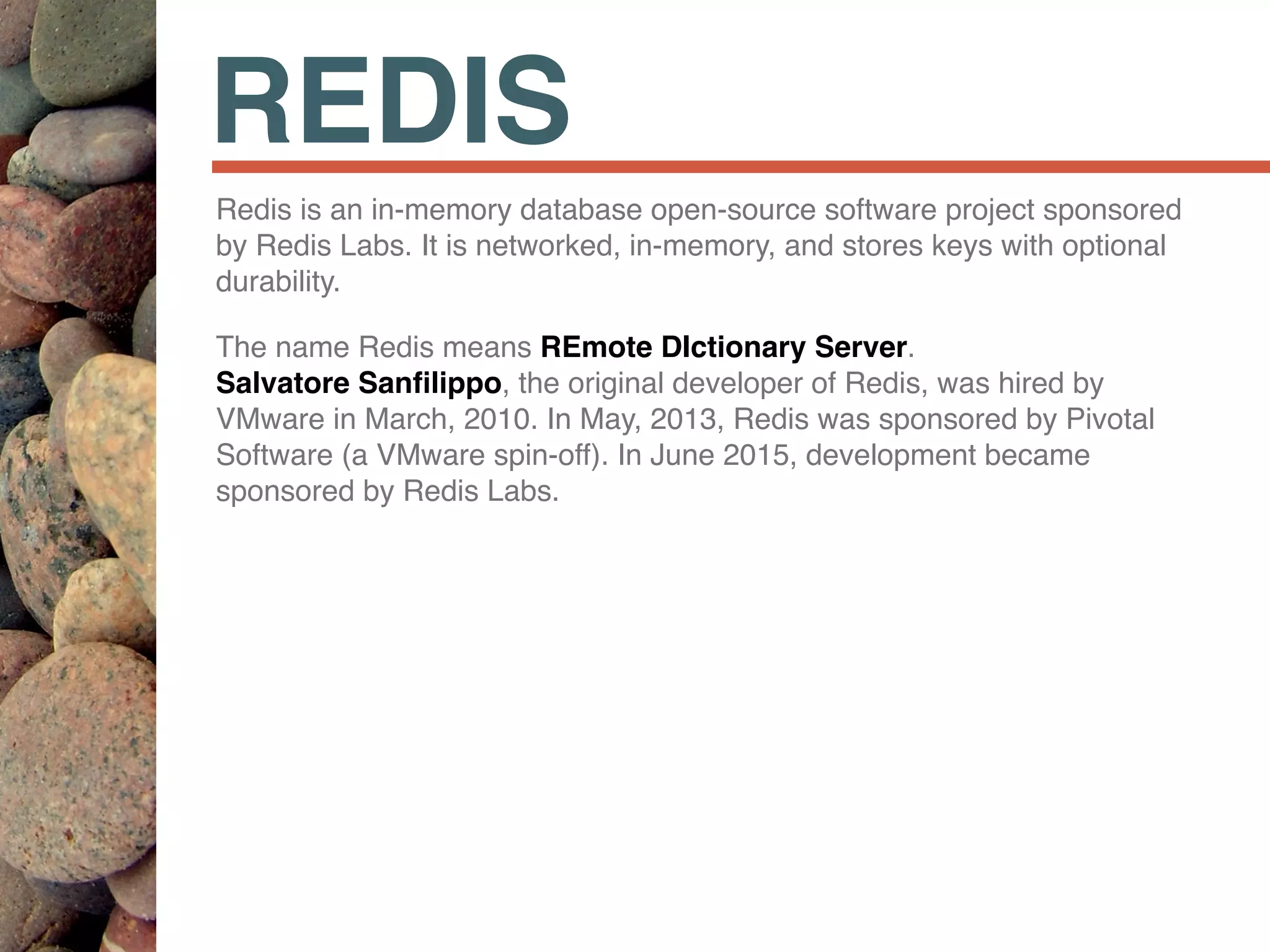 REDIS
Redis is an in-memory database open-source software project sponsored
by Redis Labs. It is networked, in-memory, and stores keys with optional
durability.
The name Redis means REmote DIctionary Server.  
Salvatore Sanﬁlippo, the original developer of Redis, was hired by
VMware in March, 2010. In May, 2013, Redis was sponsored by Pivotal
Software (a VMware spin-off). In June 2015, development became
sponsored by Redis Labs.
 