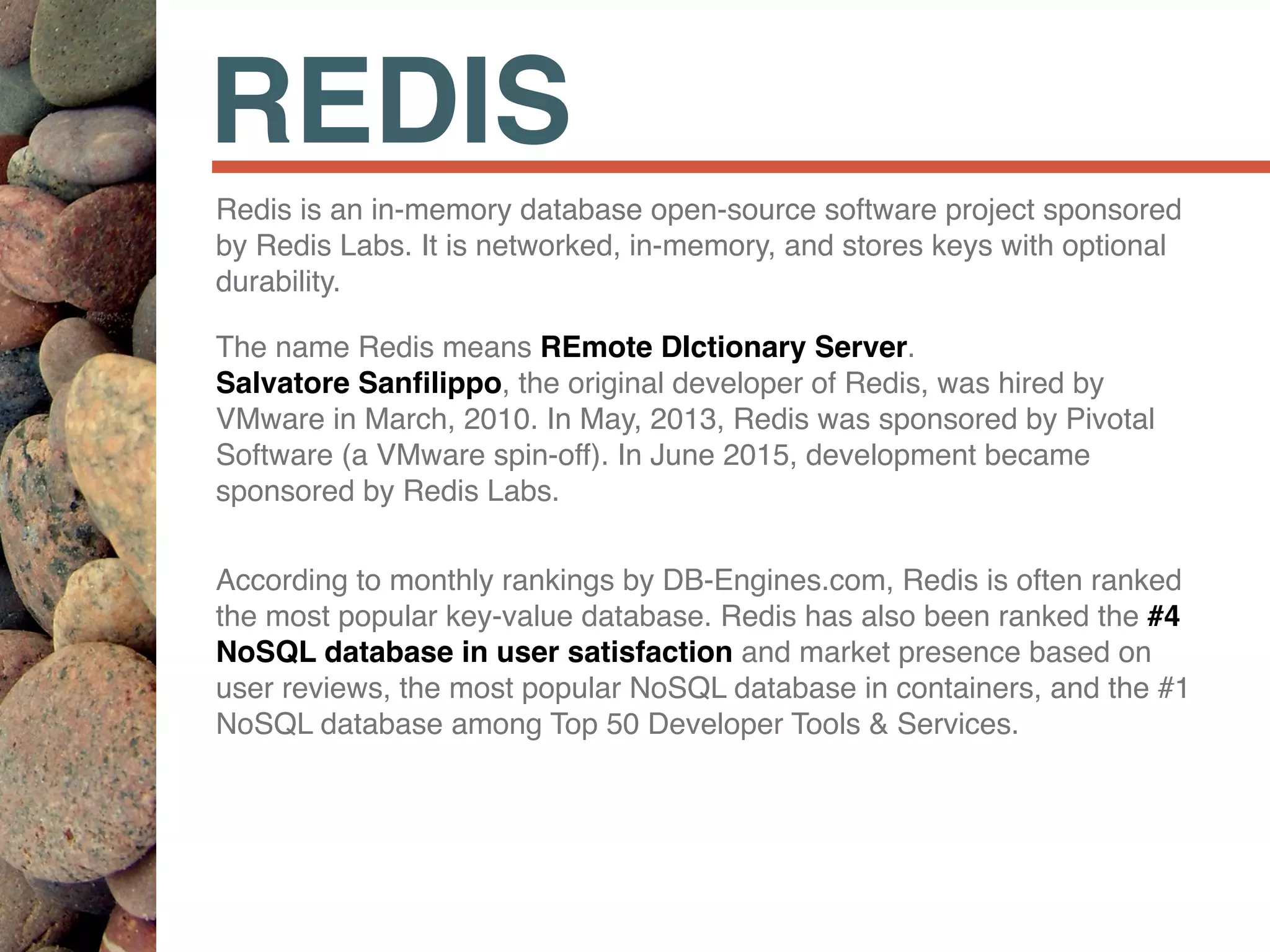 REDIS
Redis is an in-memory database open-source software project sponsored
by Redis Labs. It is networked, in-memory, and stores keys with optional
durability.
The name Redis means REmote DIctionary Server.  
Salvatore Sanﬁlippo, the original developer of Redis, was hired by
VMware in March, 2010. In May, 2013, Redis was sponsored by Pivotal
Software (a VMware spin-off). In June 2015, development became
sponsored by Redis Labs.
According to monthly rankings by DB-Engines.com, Redis is often ranked
the most popular key-value database. Redis has also been ranked the #4
NoSQL database in user satisfaction and market presence based on
user reviews, the most popular NoSQL database in containers, and the #1
NoSQL database among Top 50 Developer Tools & Services.
 