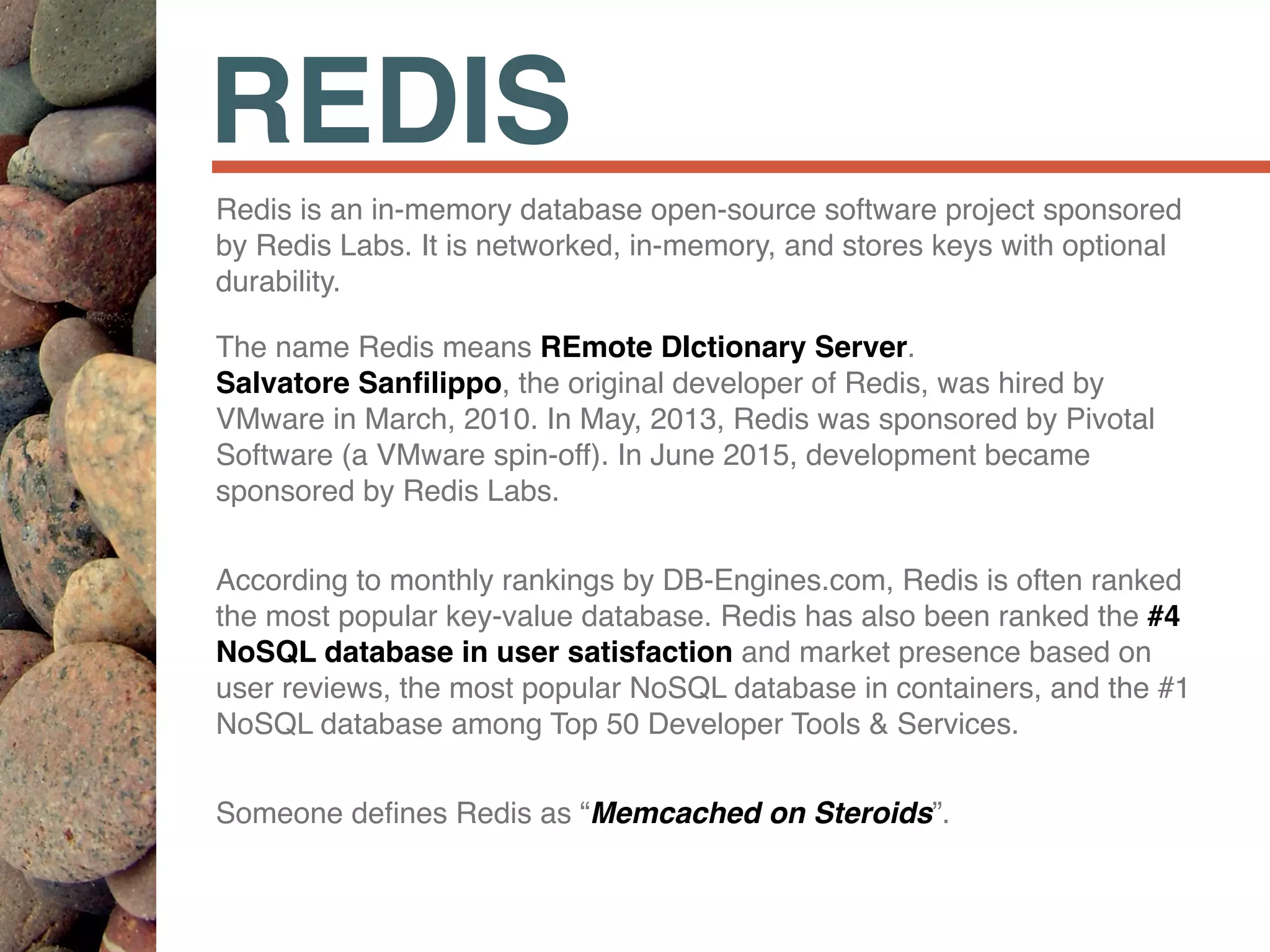 REDIS
Redis is an in-memory database open-source software project sponsored
by Redis Labs. It is networked, in-memory, and stores keys with optional
durability.
The name Redis means REmote DIctionary Server.  
Salvatore Sanﬁlippo, the original developer of Redis, was hired by
VMware in March, 2010. In May, 2013, Redis was sponsored by Pivotal
Software (a VMware spin-off). In June 2015, development became
sponsored by Redis Labs.
According to monthly rankings by DB-Engines.com, Redis is often ranked
the most popular key-value database. Redis has also been ranked the #4
NoSQL database in user satisfaction and market presence based on
user reviews, the most popular NoSQL database in containers, and the #1
NoSQL database among Top 50 Developer Tools & Services.
Someone deﬁnes Redis as “Memcached on Steroids”.
 