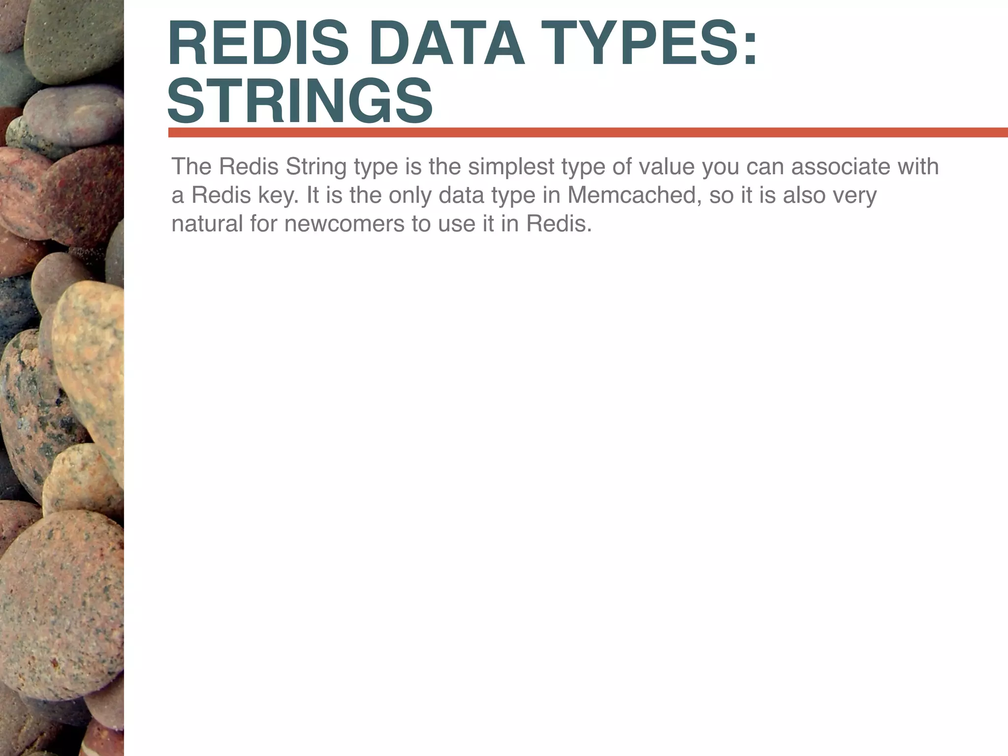 REDIS DATA TYPES:
STRINGS
The Redis String type is the simplest type of value you can associate with
a Redis key. It is the only data type in Memcached, so it is also very
natural for newcomers to use it in Redis.
 