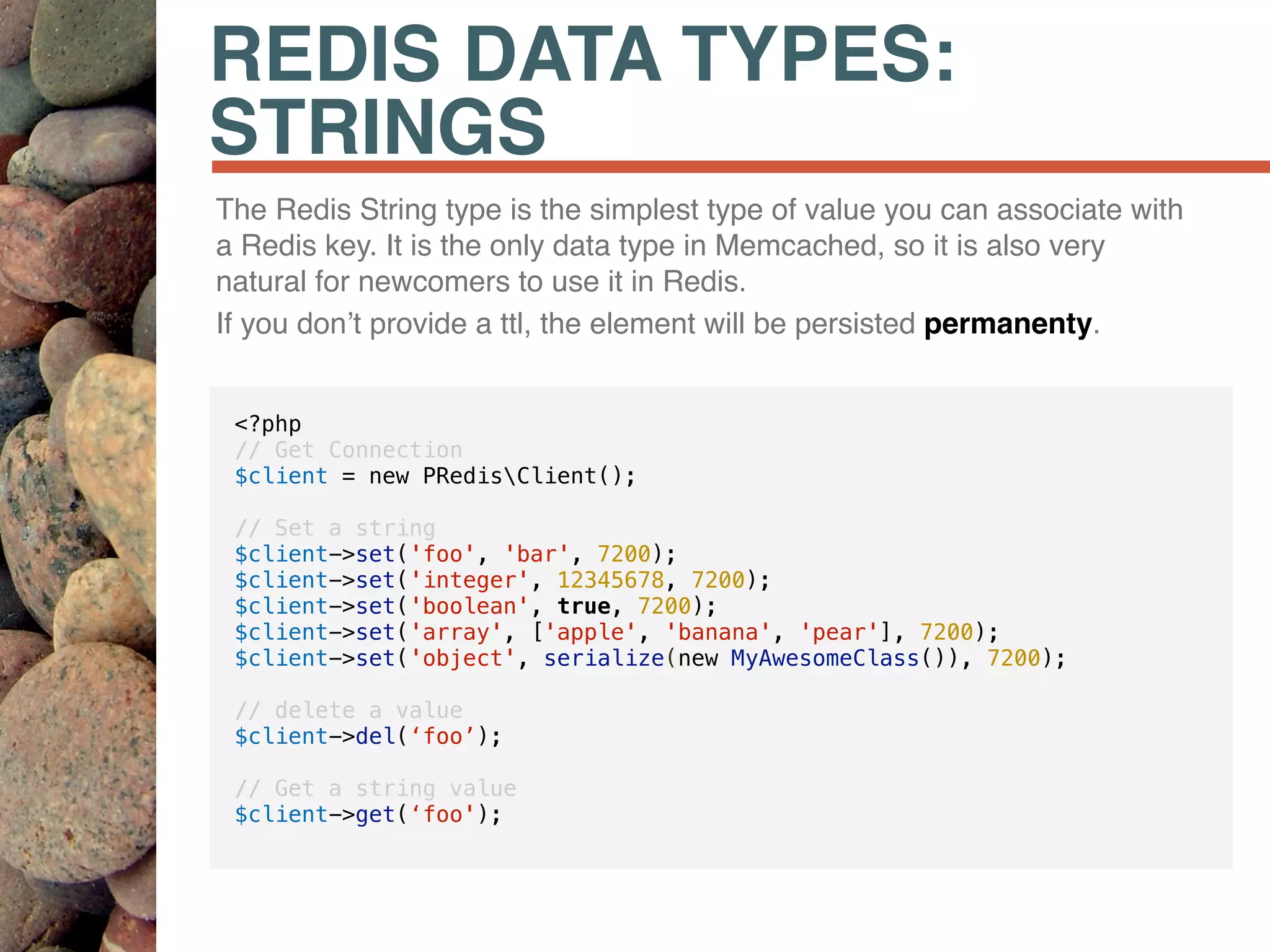 REDIS DATA TYPES:
STRINGS
The Redis String type is the simplest type of value you can associate with
a Redis key. It is the only data type in Memcached, so it is also very
natural for newcomers to use it in Redis.
If you don’t provide a ttl, the element will be persisted permanenty.
<?php
// Get Connection
$client = new PRedisClient();
// Set a string
$client->set('foo', 'bar', 7200);
$client->set('integer', 12345678, 7200);
$client->set('boolean', true, 7200);
$client->set('array', ['apple', 'banana', 'pear'], 7200);
$client->set('object', serialize(new MyAwesomeClass()), 7200);
// delete a value
$client->del(‘foo’);
// Get a string value
$client->get(‘foo');
 
