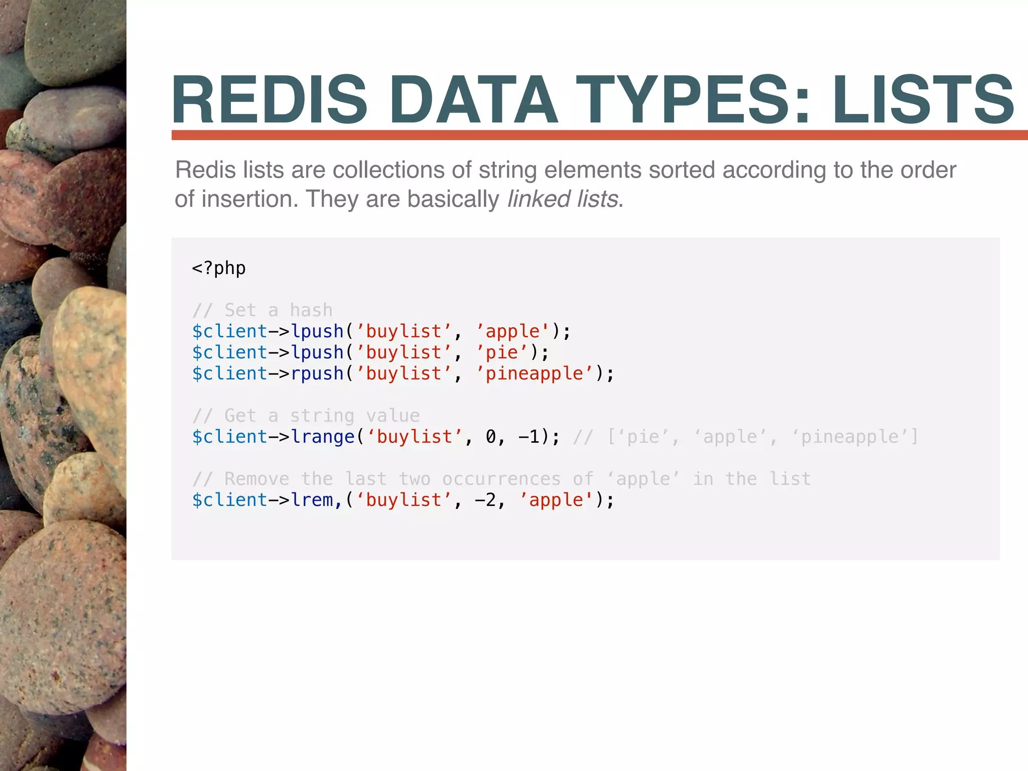 REDIS DATA TYPES: LISTS
Redis lists are collections of string elements sorted according to the order
of insertion. They are basically linked lists.
<?php
// Set a hash
$client->lpush(’buylist’, ’apple');
$client->lpush(’buylist’, ’pie’);
$client->rpush(’buylist’, ’pineapple’);
// Get a string value
$client->lrange(‘buylist’, 0, -1); // [‘pie’, ‘apple’, ‘pineapple’]
// Remove the last two occurrences of ‘apple’ in the list
$client->lrem,(‘buylist’, -2, ’apple');
 