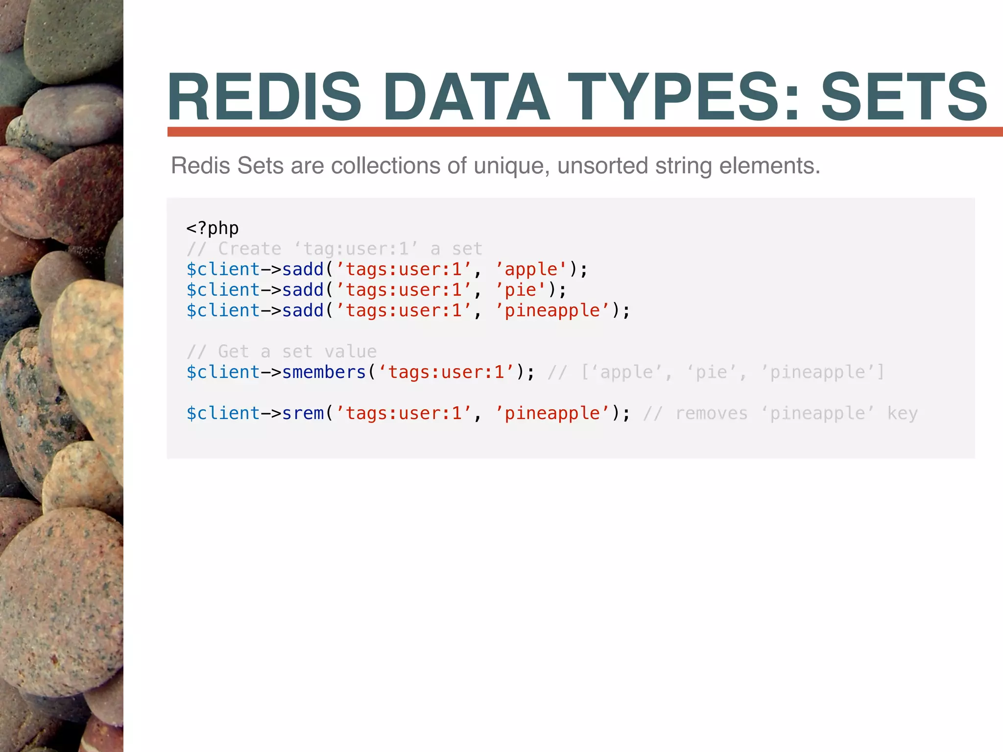 REDIS DATA TYPES: SETS
Redis Sets are collections of unique, unsorted string elements.
<?php
// Create ‘tag:user:1’ a set
$client->sadd(’tags:user:1’, ’apple');
$client->sadd(’tags:user:1’, ’pie');
$client->sadd(’tags:user:1’, ’pineapple’);
// Get a set value
$client->smembers(‘tags:user:1’); // [‘apple’, ‘pie’, ’pineapple’]
$client->srem(’tags:user:1’, ’pineapple’); // removes ‘pineapple’ key
 