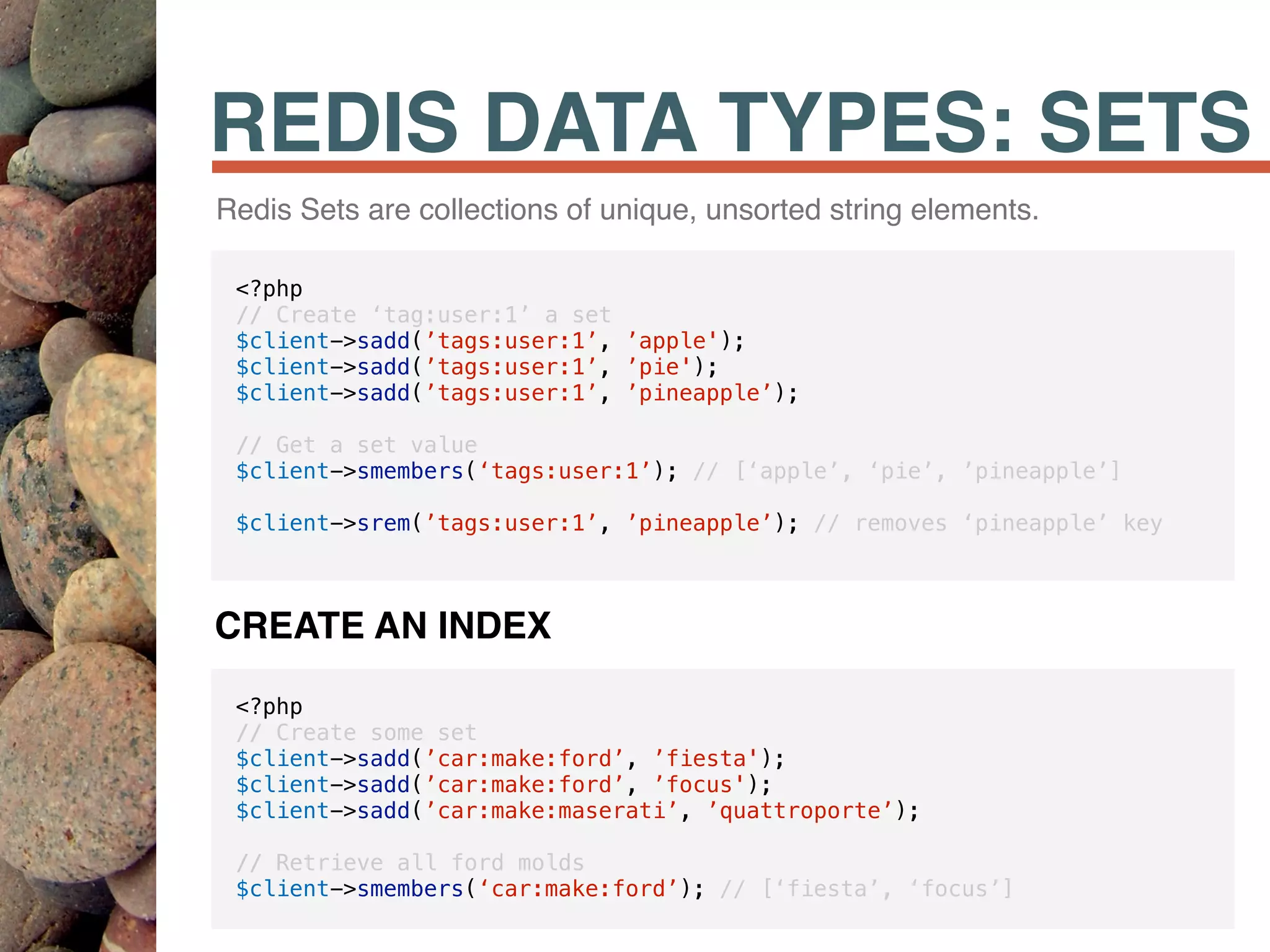 REDIS DATA TYPES: SETS
Redis Sets are collections of unique, unsorted string elements.
<?php
// Create ‘tag:user:1’ a set
$client->sadd(’tags:user:1’, ’apple');
$client->sadd(’tags:user:1’, ’pie');
$client->sadd(’tags:user:1’, ’pineapple’);
// Get a set value
$client->smembers(‘tags:user:1’); // [‘apple’, ‘pie’, ’pineapple’]
$client->srem(’tags:user:1’, ’pineapple’); // removes ‘pineapple’ key
<?php
// Create some set
$client->sadd(’car:make:ford’, ’fiesta');
$client->sadd(’car:make:ford’, ’focus');
$client->sadd(’car:make:maserati’, ’quattroporte’);
// Retrieve all ford molds
$client->smembers(‘car:make:ford’); // [‘fiesta’, ‘focus’]
CREATE AN INDEX
 