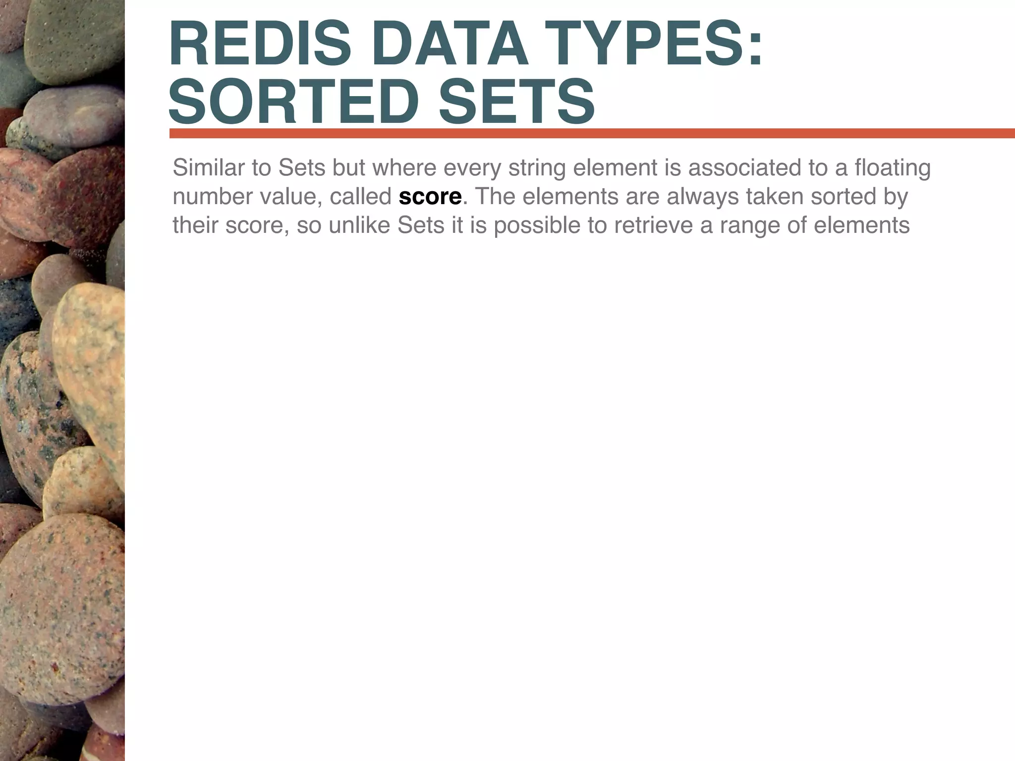 REDIS DATA TYPES:
SORTED SETS
Similar to Sets but where every string element is associated to a ﬂoating
number value, called score. The elements are always taken sorted by
their score, so unlike Sets it is possible to retrieve a range of elements
 