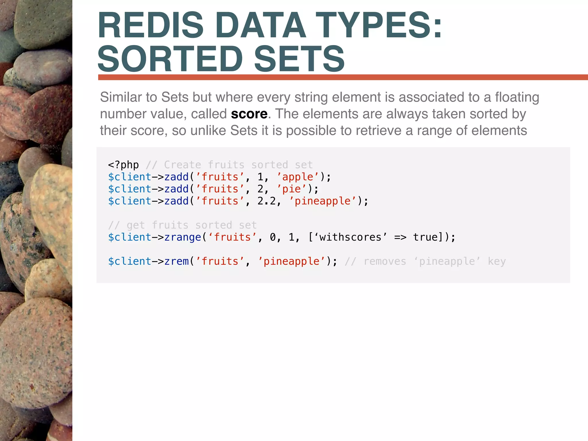 REDIS DATA TYPES:
SORTED SETS
Similar to Sets but where every string element is associated to a ﬂoating
number value, called score. The elements are always taken sorted by
their score, so unlike Sets it is possible to retrieve a range of elements
<?php // Create fruits sorted set
$client->zadd(’fruits’, 1, ’apple’);
$client->zadd(’fruits’, 2, ’pie’);
$client->zadd(’fruits’, 2.2, ’pineapple’);
// get fruits sorted set
$client->zrange(‘fruits’, 0, 1, [‘withscores’ => true]);
$client->zrem(’fruits’, ’pineapple’); // removes ‘pineapple’ key
 