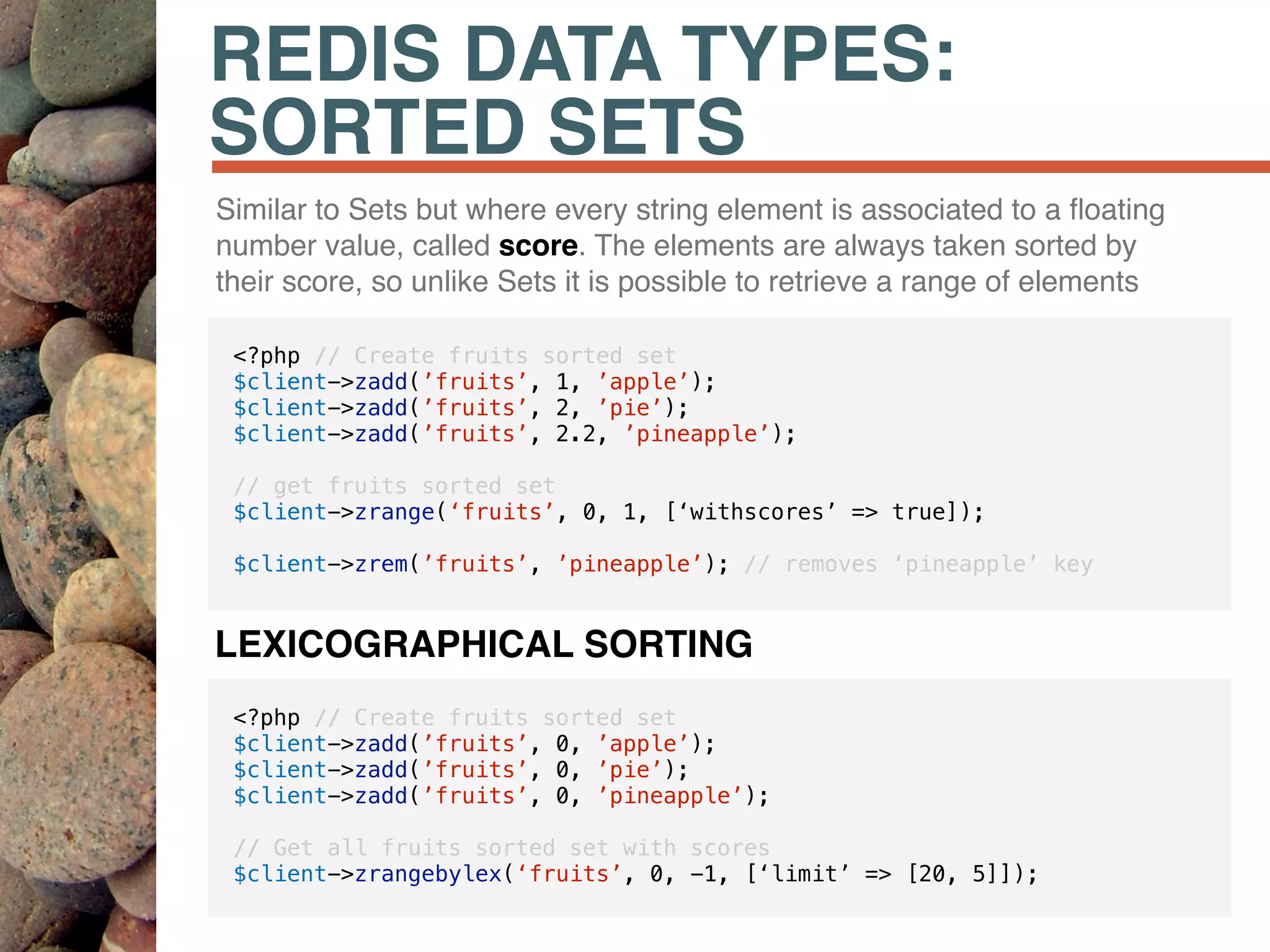 REDIS DATA TYPES:
SORTED SETS
Similar to Sets but where every string element is associated to a ﬂoating
number value, called score. The elements are always taken sorted by
their score, so unlike Sets it is possible to retrieve a range of elements
<?php // Create fruits sorted set
$client->zadd(’fruits’, 1, ’apple’);
$client->zadd(’fruits’, 2, ’pie’);
$client->zadd(’fruits’, 2.2, ’pineapple’);
// get fruits sorted set
$client->zrange(‘fruits’, 0, 1, [‘withscores’ => true]);
$client->zrem(’fruits’, ’pineapple’); // removes ‘pineapple’ key
<?php // Create fruits sorted set
$client->zadd(’fruits’, 0, ’apple’);
$client->zadd(’fruits’, 0, ’pie’);
$client->zadd(’fruits’, 0, ’pineapple’);
// Get all fruits sorted set with scores
$client->zrangebylex(‘fruits’, 0, -1, [‘limit’ => [20, 5]]);
LEXICOGRAPHICAL SORTING
 