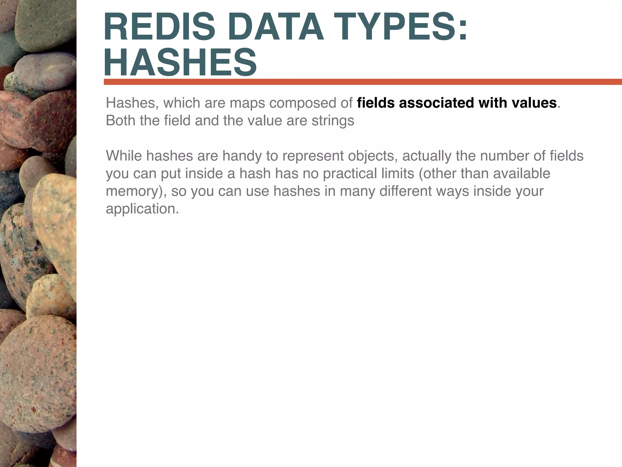 REDIS DATA TYPES:
HASHES
Hashes, which are maps composed of ﬁelds associated with values.
Both the ﬁeld and the value are strings
While hashes are handy to represent objects, actually the number of ﬁelds
you can put inside a hash has no practical limits (other than available
memory), so you can use hashes in many different ways inside your
application.
 