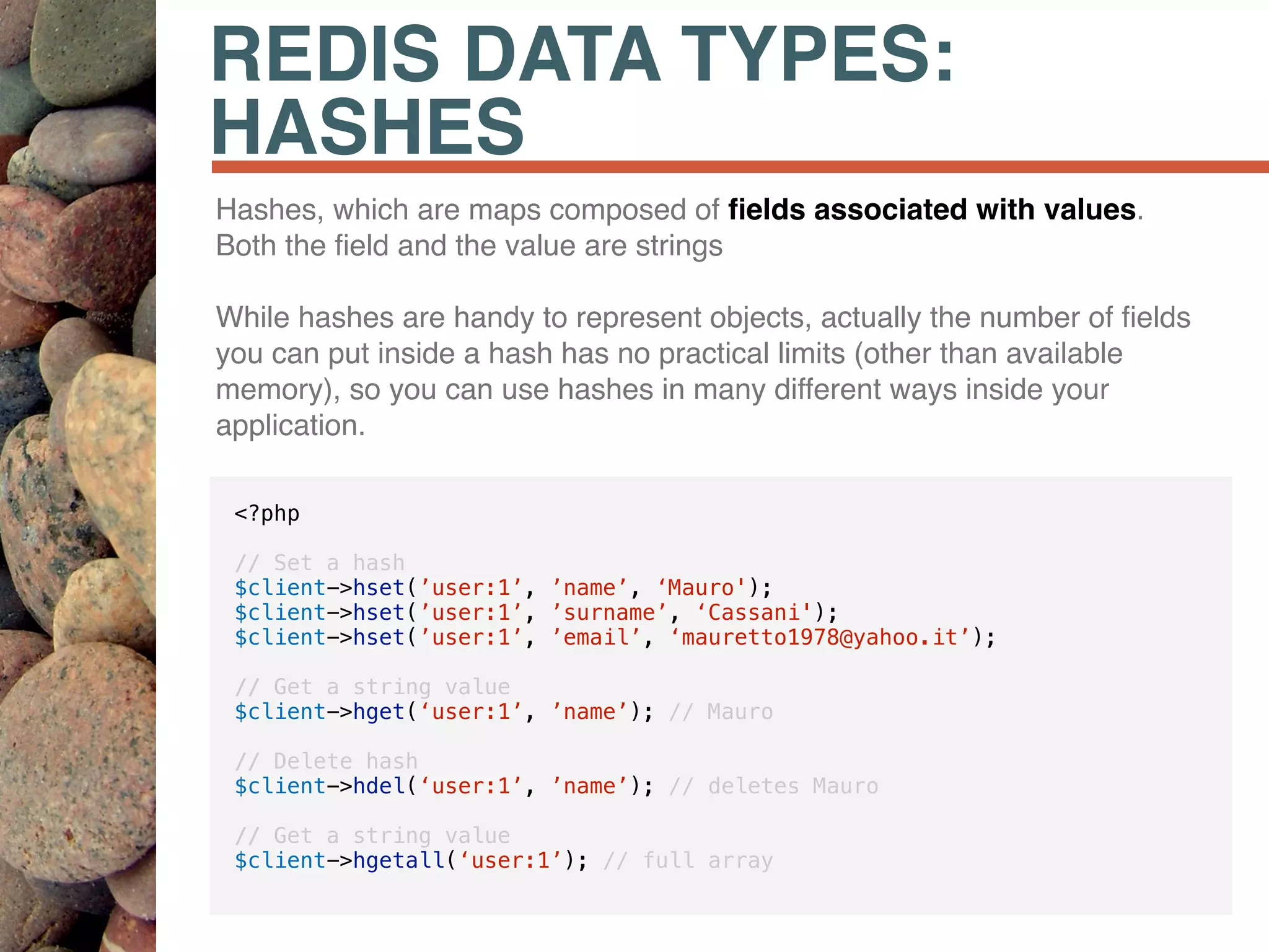 REDIS DATA TYPES:
HASHES
Hashes, which are maps composed of ﬁelds associated with values.
Both the ﬁeld and the value are strings
While hashes are handy to represent objects, actually the number of ﬁelds
you can put inside a hash has no practical limits (other than available
memory), so you can use hashes in many different ways inside your
application.
<?php
// Set a hash
$client->hset(’user:1’, ’name’, ‘Mauro');
$client->hset(’user:1’, ’surname’, ‘Cassani');
$client->hset(’user:1’, ’email’, ‘mauretto1978@yahoo.it’);
// Get a string value
$client->hget(‘user:1’, ’name’); // Mauro
// Delete hash
$client->hdel(‘user:1’, ’name’); // deletes Mauro
// Get a string value
$client->hgetall(‘user:1’); // full array
 