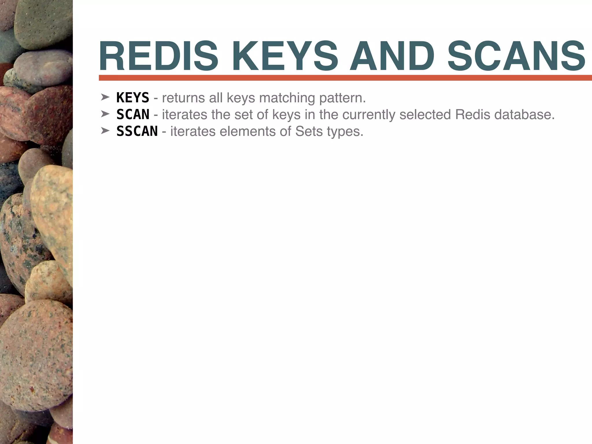 REDIS KEYS AND SCANS
➤ KEYS - returns all keys matching pattern.
➤ SCAN - iterates the set of keys in the currently selected Redis database.
➤ SSCAN - iterates elements of Sets types.
 