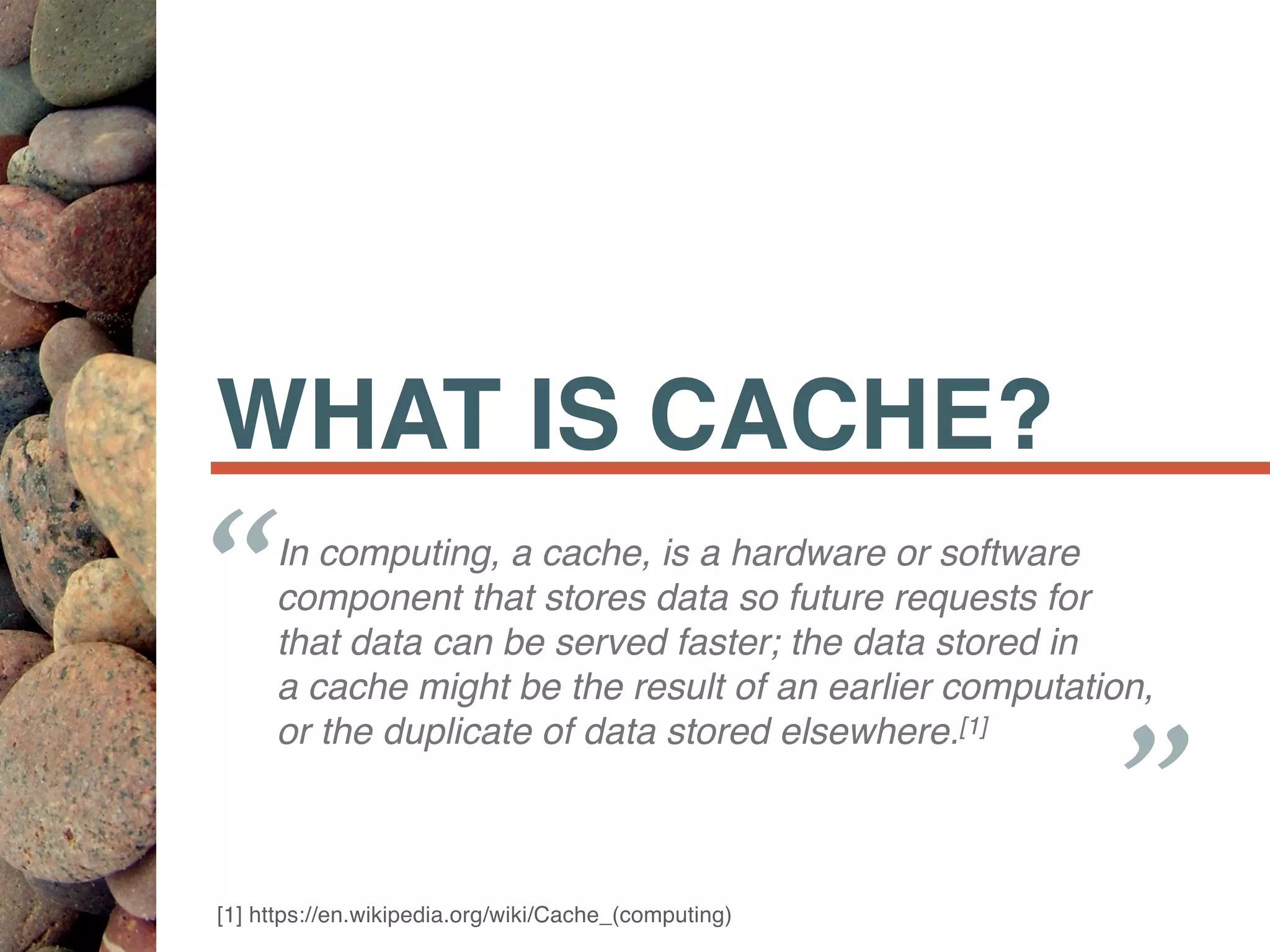 WHAT IS CACHE?
In computing, a cache, is a hardware or software
component that stores data so future requests for
that data can be served faster; the data stored in
a cache might be the result of an earlier computation,
or the duplicate of data stored elsewhere.[1]
“ “
[1] https://en.wikipedia.org/wiki/Cache_(computing)
 