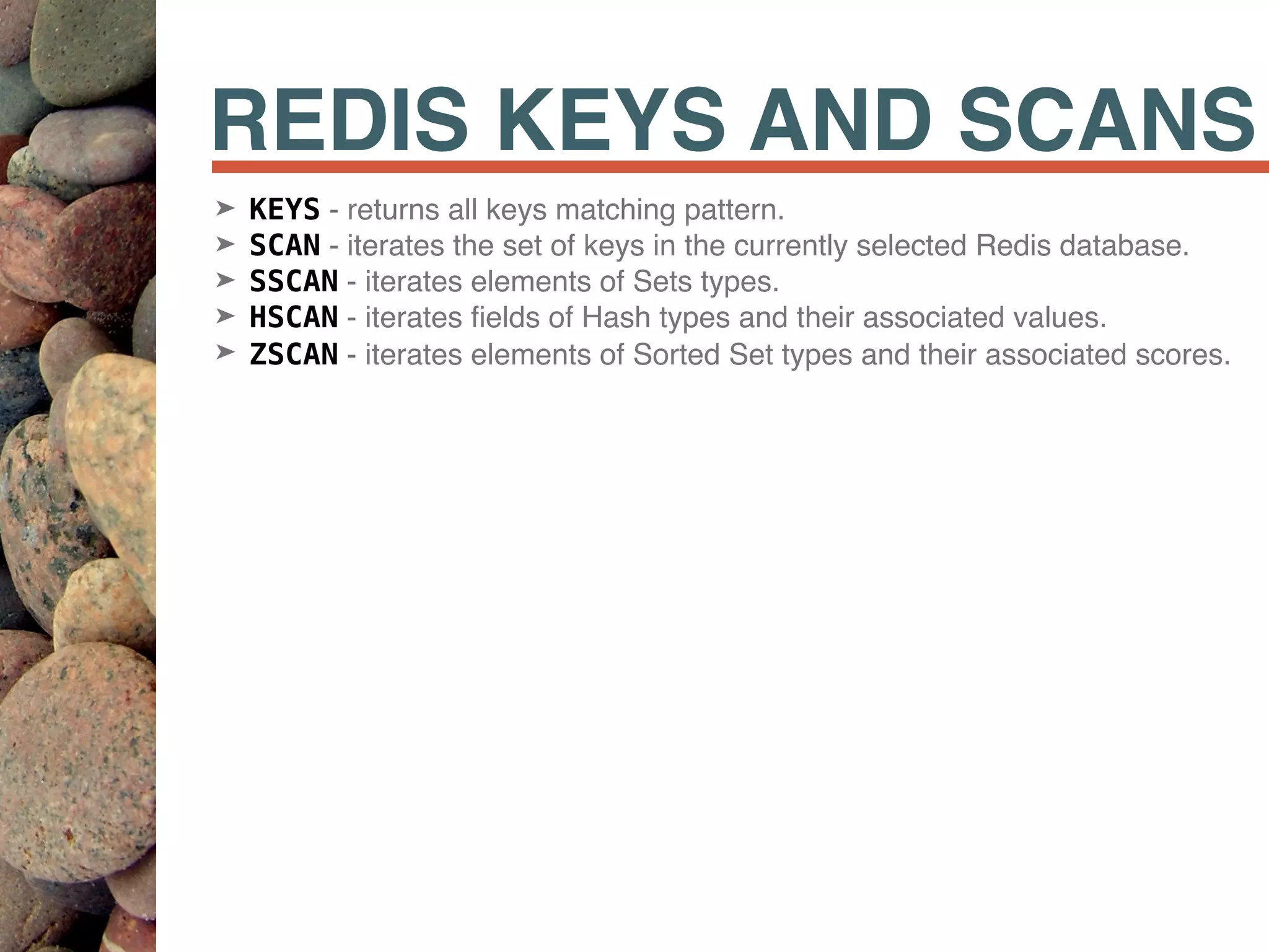 REDIS KEYS AND SCANS
➤ KEYS - returns all keys matching pattern.
➤ SCAN - iterates the set of keys in the currently selected Redis database.
➤ SSCAN - iterates elements of Sets types.
➤ HSCAN - iterates ﬁelds of Hash types and their associated values.
➤ ZSCAN - iterates elements of Sorted Set types and their associated scores.
 