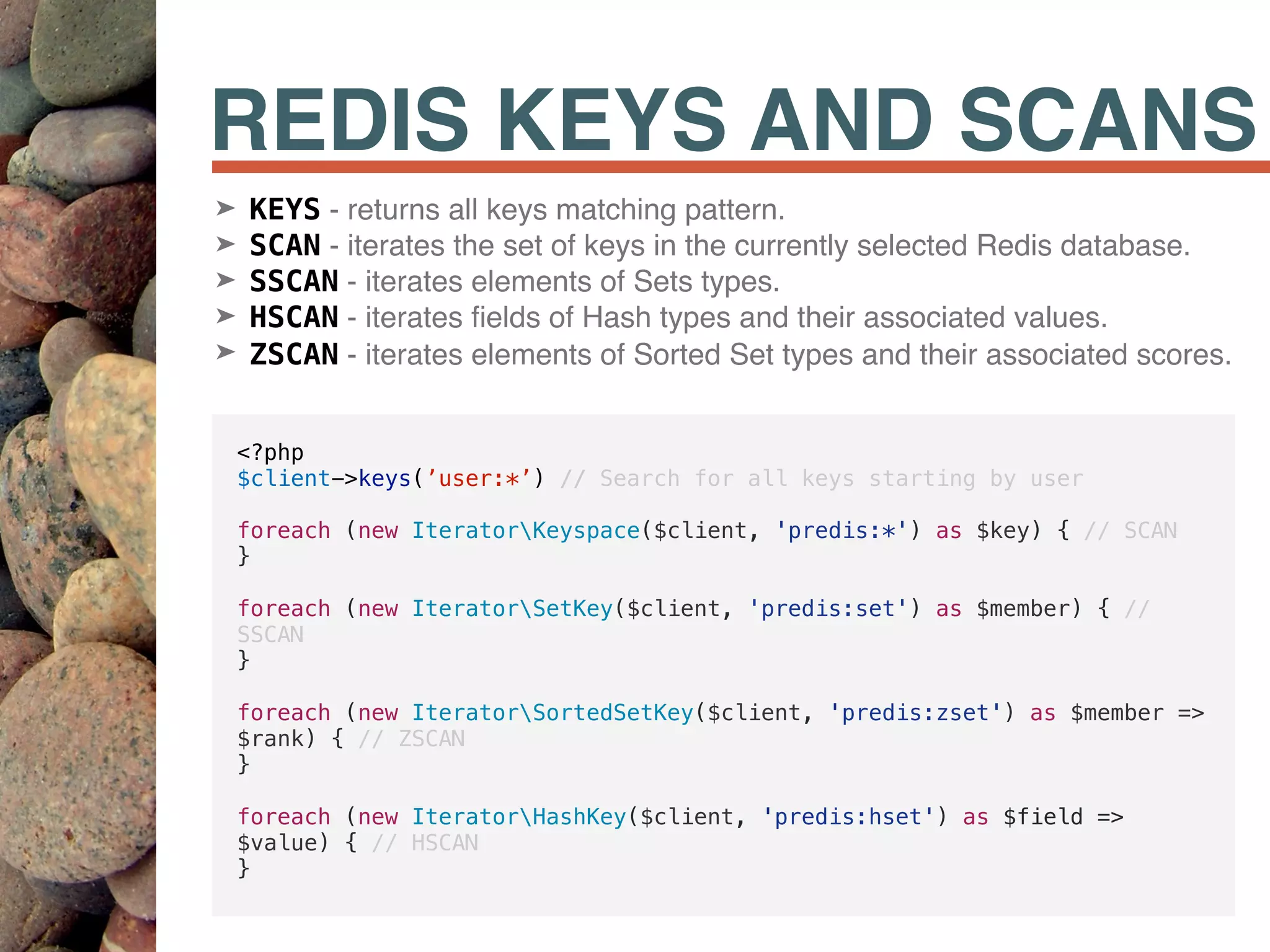 REDIS KEYS AND SCANS
<?php
$client->keys(’user:*’) // Search for all keys starting by user
foreach (new IteratorKeyspace($client, 'predis:*') as $key) { // SCAN
}
foreach (new IteratorSetKey($client, 'predis:set') as $member) { //
SSCAN
}
foreach (new IteratorSortedSetKey($client, 'predis:zset') as $member =>
$rank) { // ZSCAN
}
foreach (new IteratorHashKey($client, 'predis:hset') as $field =>
$value) { // HSCAN
}
➤ KEYS - returns all keys matching pattern.
➤ SCAN - iterates the set of keys in the currently selected Redis database.
➤ SSCAN - iterates elements of Sets types.
➤ HSCAN - iterates ﬁelds of Hash types and their associated values.
➤ ZSCAN - iterates elements of Sorted Set types and their associated scores.
 