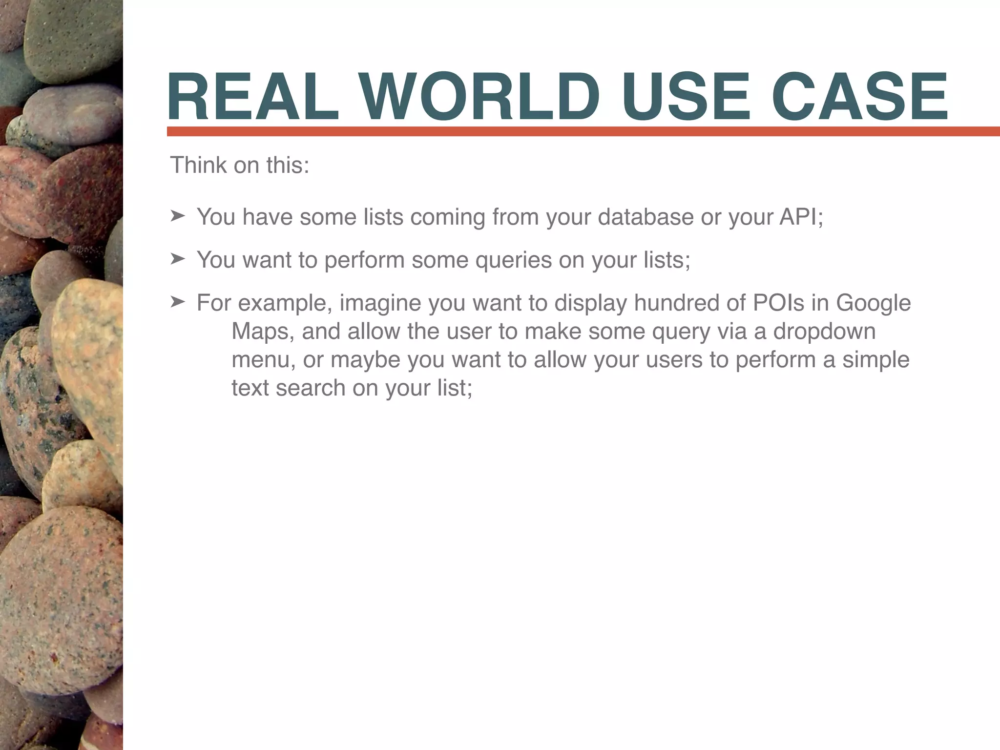 REAL WORLD USE CASE
Think on this:
➤ You have some lists coming from your database or your API;
➤ You want to perform some queries on your lists;
➤ For example, imagine you want to display hundred of POIs in Google
Maps, and allow the user to make some query via a dropdown
menu, or maybe you want to allow your users to perform a simple
text search on your list;
 