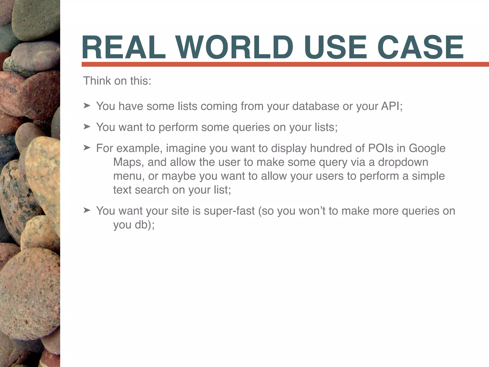 REAL WORLD USE CASE
Think on this:
➤ You have some lists coming from your database or your API;
➤ You want to perform some queries on your lists;
➤ For example, imagine you want to display hundred of POIs in Google
Maps, and allow the user to make some query via a dropdown
menu, or maybe you want to allow your users to perform a simple
text search on your list;
➤ You want your site is super-fast (so you won’t to make more queries on
you db);
 