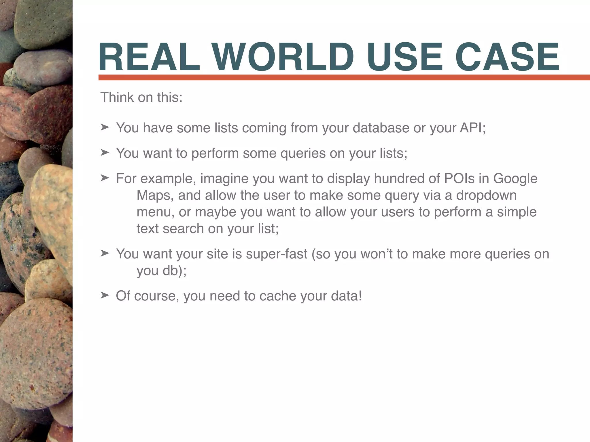 REAL WORLD USE CASE
Think on this:
➤ You have some lists coming from your database or your API;
➤ You want to perform some queries on your lists;
➤ For example, imagine you want to display hundred of POIs in Google
Maps, and allow the user to make some query via a dropdown
menu, or maybe you want to allow your users to perform a simple
text search on your list;
➤ You want your site is super-fast (so you won’t to make more queries on
you db);
➤ Of course, you need to cache your data!
 