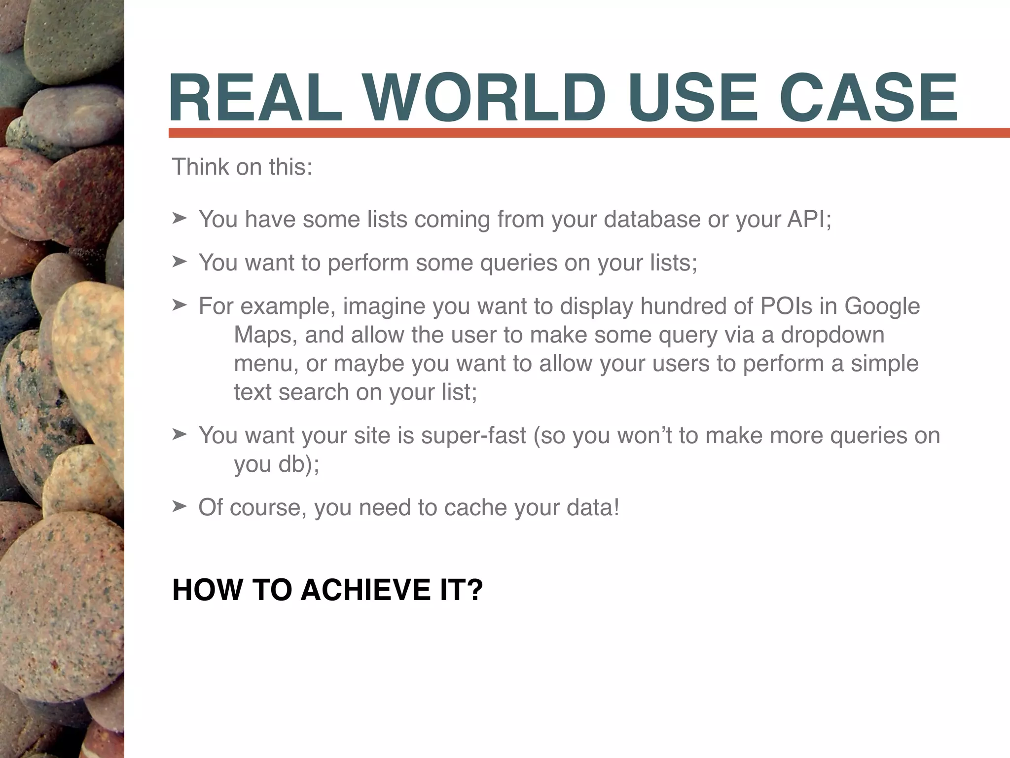 REAL WORLD USE CASE
Think on this:
➤ You have some lists coming from your database or your API;
➤ You want to perform some queries on your lists;
➤ For example, imagine you want to display hundred of POIs in Google
Maps, and allow the user to make some query via a dropdown
menu, or maybe you want to allow your users to perform a simple
text search on your list;
➤ You want your site is super-fast (so you won’t to make more queries on
you db);
➤ Of course, you need to cache your data!
HOW TO ACHIEVE IT?
 