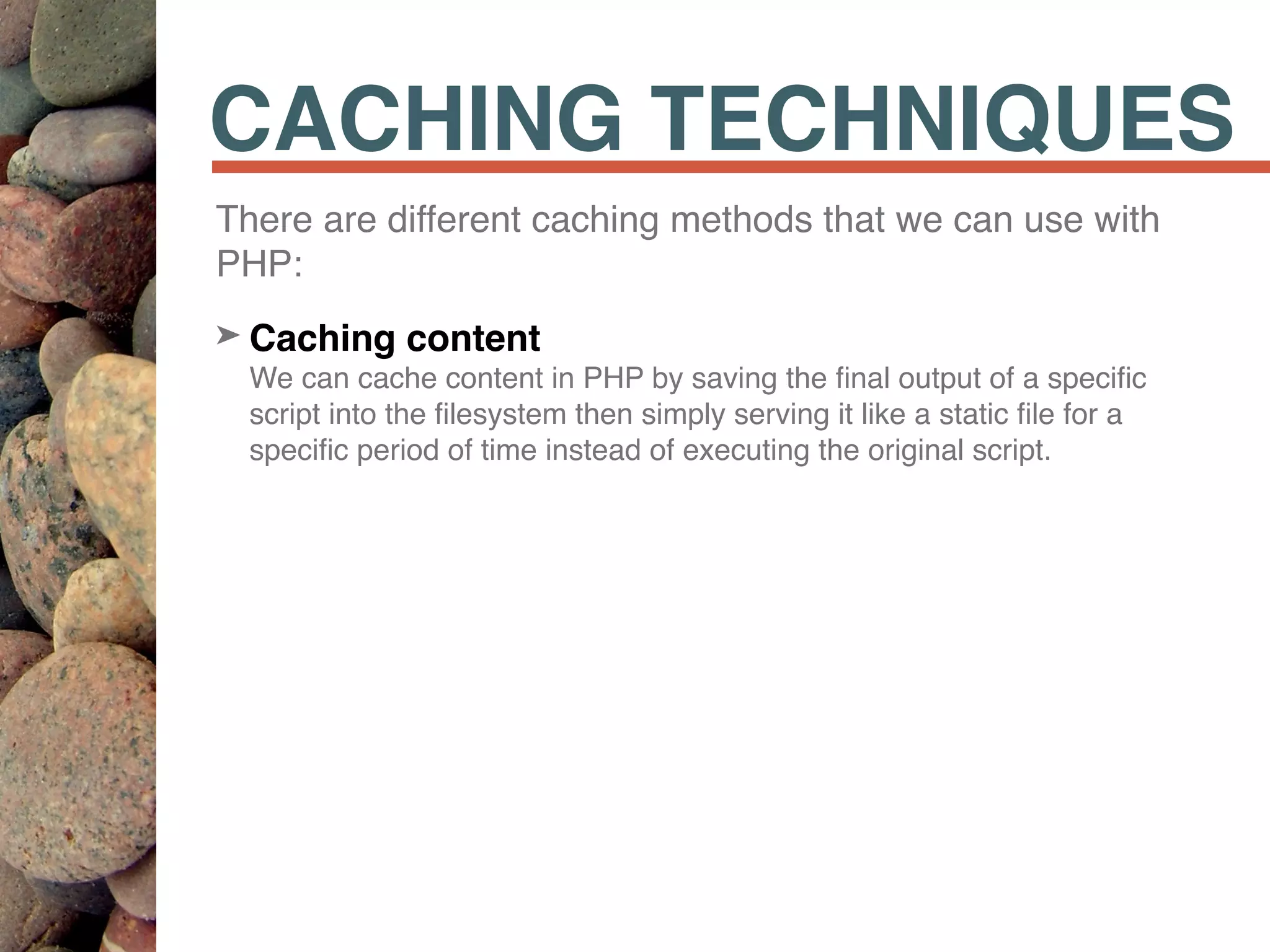 CACHING TECHNIQUES
There are different caching methods that we can use with
PHP:
➤ Caching content 
We can cache content in PHP by saving the ﬁnal output of a speciﬁc
script into the ﬁlesystem then simply serving it like a static ﬁle for a
speciﬁc period of time instead of executing the original script.
 